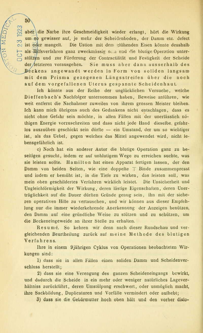 Ue §5 aber.\die Narbe ihre Geschmeidigkeit wieder erlangt, hört die Wirkung ^T um <sp gewisser auf, je mehr der Seheidenboden, der Damm etc. defect c<l ist ftcler mangelt. Die Ustion mit dem glühenden Eisen könnte desshalb I— als -Hilfsverfahren ganz zweckmässig st.a und die blulige Operation unter- em stützen und zur Förderung der Contractiiität und Festigkeit der Scheide der/letzteren vorausgehen. Sie muss aber dann ausserhalb des ^Beckens angewandt werden in Form von soliden langsam mit dem Prisma gezogenen Längsstreifen über die noch auf dem vorgefallenen Uterus gespannte Scheidenhaut. Ich könnte aus der Reihe der unglücklichen Versuche, welche Dieffenbach's Nachfolger unternommen haben, Beweise anführen, wie weit entfernt die Nachahmer zuweilen von ihrem grossen Meister bleiben. Ich kann mich übrigens auch des Gedankens nicht entschlagen, dass es nicht ohne Gefahr sein möchte, in allen Fällen mit der unerlässlich nö- thigen Energie vorzuschreilen und dass nicht jede Hand dieselbe, gefahr- los auszuüben geschickt sein dürfte — ein Umstand, der um so wichtiger ist, als das Uebel, gegen welches das Mittel angewendet wird, nicht le- bensgefährlich ist. c) Noch hat ein anderer Autor die blutige Operation ganz zu be- seitigen gesucht, indem er auf unblutigem Wege zu erreichen suchte, was sie leisten sollte. Hamilton hat einen Apparat fertigen lassen, der den Damm von beiden Seiten, wie eine doppelte T Binde zusammenpresst und indem er bemüht ist, in die Tiefe zu wirken, das leisten soll, was mein oben geschildertes Verfahren wirklich leistet. Die Unsicherheit und Ungleichförmigkeit der Wirkung, deren lästige Eigenschaften, deren Uner- träglichkeit auf die Dauer dürften Gründe genug sein, ihn mit der siche- ren operativen Hilie zu vertauschen, und wir können aus dieser Empfeh- lung nur die immer wiederkehrende Anerkennung der Anzeigen benützen, den Damm auf eine gründliche Weise zu stützen und zu schützen, um die Beckeneingeweide an ihrer Stelle zu erhallen. Resume. So kehren wir denn nach dieser Rundschau und ver- gleichenden Beurtheilung zurück auf meine Methode des blutigen Verfahrens. Ihre in einem 9jährigen Cyklus von Operationen beobachteten Wir- kungen sind: 1) dass sie in allen Fällen einen soliden Damm und Seheidenver- schluss herstellt; 2) dass sie eine Verengung des ganzen Scheideneingangs bewirkt, und dadurch die Scheide in ein mehr oder weniger natürliches Lagever- hältniss zurückführt, deren Umstülpung erschwert, oder unmöglich macht, ihre Sackbildung, Duplicaturen und Vorfälle vermindert oder aufhebt; 3) dass sie die Gebärmutter hoch oben hält und den vorher dislo=