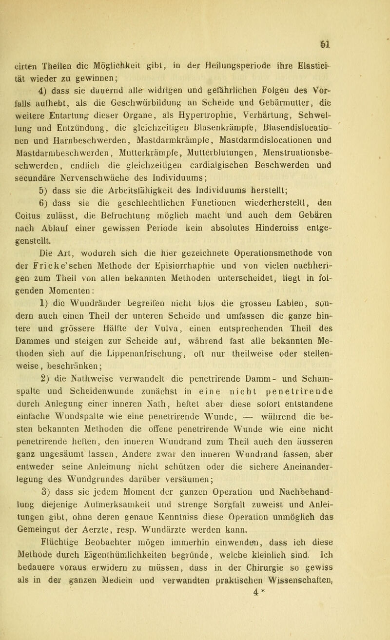 eirten Theilen die Möglichkeit gibt, in der Heilungsperiode ihre Elastici- tät wieder zu gewinnen; 4) dass sie dauernd alle widrigen und gefährlichen Folgen des Vor- falls aufhebt, als die Geschwürbildung an Scheide und Gebärmutter, die weitere Entartung dieser Organe, als Hypertrophie, Verhärtung, Schwel- lung und Entzündung, die gleichzeitigen Blasenkrämpfe, Blasendisloeatio- nen und Harnbeschwerden, Mastdarmkrämpfe, Mastdarmdislocationen und Mastdarmbeschwerden, Mutterkrämpfe, Mutterblutungen, Menstruationsbe- schwerden, endlich die gleichzeitigen cardialgischen Beschwerden und secundäre Nervenschwäche des Individuums; 5) dass sie die Arbeitsfähigkeit des Individuums herstellt; 6) dass sie die geschlechtlichen Functionen wiederherstellt, den Coitus zulässt, die Befruchtung möglich macht und auch dem Gebären nach Ablauf einer gewissen Periode kein absolutes Hinderniss entge- genstellt. Die Art, wodurch sich die hier gezeichnete Operationsmethode von der Fricke'sehen Methode der Episiorrhaphie und von vielen nachheri- gen zum Theil von allen bekannten Methoden unterscheidet, liegt in fol- genden Momenten: 1) die Wundränder begreifen nicht blos die grossen Labien, son- dern auch einen Theil der unteren Scheide und umfassen die ganze hin- tere und grössere Hälfte der Vulva, einen entsprechenden Theil des Dammes und steigen zur Scheide auf, während fast alle bekannten Me- thoden sich auf die Lippenanfrischung, oft nur theilweise oder stellen- weise , beschränken; 2) die Nathweise verwandelt die penetrirende Damm- und Scham- spalte und Scheidenwunde zunächst in eine nicht penetrirende durch Anlegung einer inneren Nath, heftet aber diese sofort entstandene einfache Wundspalle wie eine penetrirende Wunde, — während die be- sten bekannten Methoden die offene penetrirende Wunde wie eine nicht penetrirende heften, den inneren Wundrand zum Theil auch den äusseren ganz ungesäumt lassen, Andere zwar den inneren Wundrand fassen, aber entweder seine Anleimung nicht schützen oder die sichere Aneinander- legung des Wundgrundes darüber versäumen; 3) dass sie jedem Moment der ganzen Operation und Nachbehand- lung diejenige Aufmerksamkeit und strenge Sorgfalt zuweist und Anlei- tungen gibt, ohne deren genaue Kenntniss diese Operation unmöglich das Gemeingut der Aerzte, resp. Wundärzte werden kann. Flüchtige Beobachter mögen immerhin einwenden, dass ich diese Methode durch Eigentümlichkeiten begründe, welche kleinlich sind. Ich bedauere voraus erwidern zu müssen, dass in der Chirurgie so gewiss als in der ganzen Medicin und verwandten praktischen Wissenschaften, 4*