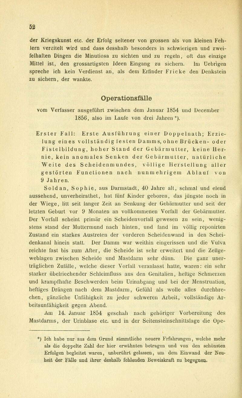 der Kriegskunst etc. der Erfolg seltener von grossen als von kleinen Feh- lern vereitelt wird und dass desshalb besonders in schwierigen und zwei- felhaften Dingen die Minutiosa zu sichten und zu regeln, oft das einzige Mittel ist, den grossartigsten Ideen Eingang zu sichern. Im Uebrigen spreche ich kein Verdienst an, als dem Erfinder Fr icke den Denkstein zu sichern, der wankte. Operationsfälle vom Verfasser ausgeführt zwischen dem Januar 1854 und December 1856, also im Laufe von drei Jahren*). Erster Fall: Erste Ausführung einer Doppelnath; Erzie- lung eines vollständig festen Damms, ohne Brücken- oder Fistelbildung, hoher Stand der Gebärmutter, keine Her- nie, kein anomales Senken der Gebärmutter, natürliche Weite des Scheidenmundes, völlige Herstellung aller gestörten Functionen nach nunmehrigem Ablauf von 9 Jahren. Soldan, Sophie, aus Darmstadt, 40 Jahre alt, schmal und elend aussehend, unverheirathet, hat fünf Kinder geboren, das jüngste noch in der Wiege, litt seit langer Zeit an Senkung der Gebärmutter und seit der letzten Geburt vor 9 Monaten an vollkommenen Vorfall der Gebärmutter. Der Vorfall scheint primär ein Scheidenvorläll gewesen zu sein, wenig- stens stand der Muttermund nach hinten, und fand im völlig reponirten Zustand ein starkes Austreten der vorderen Scheidenwand in den Schei- denkanal hinein statt. Der Damm war weithin eingerissen und die Vulva reichte fast bis zum After, die Scheide ist sehr erweitert und die Zeuge- weblagen zwischen Scheide und Mastdarm sehr dünn. Die ganz uner- träglichen Zufälle, welche dieser Vorfall veranlasst hatte, waren: ein sehr starker übelriechender Schleimfluss aus den Genitalien, heftige Schmerzen und krampfhafte Beschwerden beim Urinabgang und bei der Menstruation, heftiges Drängen nach dem Mastdarm, Gefühl als wolle alles durchbre- chen, gänzliche Unfähigkeit zu jeder schweren Arbeit, vollständige Ar- beitsunfähigkeit gegen Abend. Am 14. Januar 1854 geschah nach gehöriger Vorbereitung des Mastdarms, der Urinblase etc. und in der Seitensteinsclmittslage die Ope- *) Ich habe nur aus dem Grund sämmtliehe neuere Frfahrungen, welche mehr als die doppelte Zahl der hier erwähnten betragen und von den schönsten Erfolgen begleitet waren, unberührt gelassen, um dem Einwand der Neu« heit der Fälle und ihrer deshalb fehlenden Beweiskraft zu begegnen.