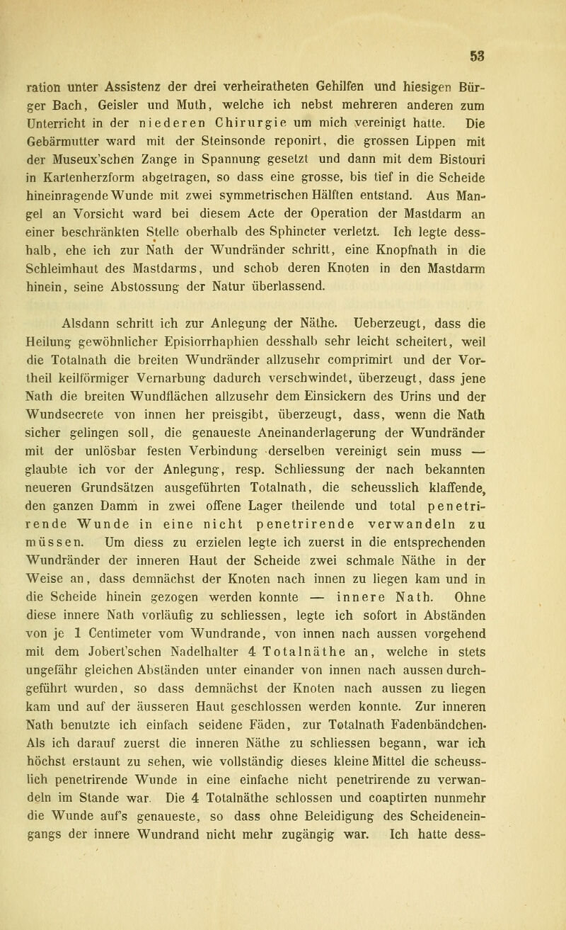 ration unter Assistenz der drei verheiratheten Gehilfen und hiesigen Bür- ger Bach, Geisler und Muth, welche ich nebst mehreren anderen zum Unterricht in der niederen Chirurgie um mich vereinigt hatte. Die Gebärmutter ward mit der Steinsonde reponirt, die grossen Lippen mit der Museux'schen Zange in Spannung gesetzt und dann mit dem Bistouri in Kartenherzform abgetragen, so dass eine grosse, bis tief in die Scheide hineinragende Wunde mit zwei symmetrischen Hälften entstand. Aus Man- gel an Vorsicht ward bei diesem Acte der Operation der Mastdarm an einer beschränkten Stelle oberhalb des Sphincter verletzt. Ich legte dess- halb, ehe ich zur Nath der Wundränder schritt, eine Knopfnath in die Schleimhaut des Mastdarms, und schob deren Knoten in den Mastdarm hinein, seine Abstossung der Natur überlassend. Alsdann schritt ich zur Anlegung der Näthe. Ueberzeugt, dass die Heilung gewöhnlicher Episiorrhaphien desshalb sehr leicht scheitert, weil die Totalnath die breiten Wundränder allzusehr comprimirt und der Vor- theil keilförmiger Vernarbung dadurch verschwindet, überzeugt, dass jene Nath die breiten Wundflächen allzusehr dem Einsickern des Urins und der Wundsecrete von innen her preisgibt, überzeugt, dass, wenn die Nath sicher gelingen soll, die genaueste Aneinanderlagerung der Wundränder mit der unlösbar festen Verbindung derselben vereinigt sein muss — glaubte ich vor der Anlegung, resp. Schliessung der nach bekannten neueren Grundsätzen ausgeführten Totalnath, die scheusslich klaffende, den ganzen Damm in zwei offene Lager theilende und total penetri- rende Wunde in eine nicht penetrirende verwandeln zu müssen. Um diess zu erzielen legte ich zuerst in die entsprechenden Wundränder der inneren Haut der Scheide zwei schmale Näthe in der Weise an, dass demnächst der Knoten nach innen zu liegen kam und in die Scheide hinein gezogen werden konnte — innere Nath. Ohne diese innere Nath vorläufig zu schliessen, legte ich sofort in Abständen von je 1 Centimeter vom Wundrande, von innen nach aussen vorgehend mit dem Jobert'schen Nadelhalter 4 Total näthe an, welche in stets ungefähr gleichen Abständen unter einander von innen nach aussen durch- geführt wurden, so dass demnächst der Knoten nach aussen zu liegen kam und auf der äusseren Haut geschlossen werden konnte. Zur inneren Nath benutzte ich einfach seidene Fäden, zur Totalnath Fadenbändchen« Als ich darauf zuerst die inneren Näthe zu schliessen begann, war ich höchst erstaunt zu sehen, wie vollständig dieses kleine Mittel die scheuss- lich penetrirende Wunde in eine einfache nicht penetrirende zu verwan- deln im Stande war. Die 4 Totalnäthe schlössen und coaptirten nunmehr die Wunde auf's genaueste, so dass ohne Beleidigung des Scheidenein- gangs der innere Wundrand nicht mehr zugängig war. Ich hatte dess-