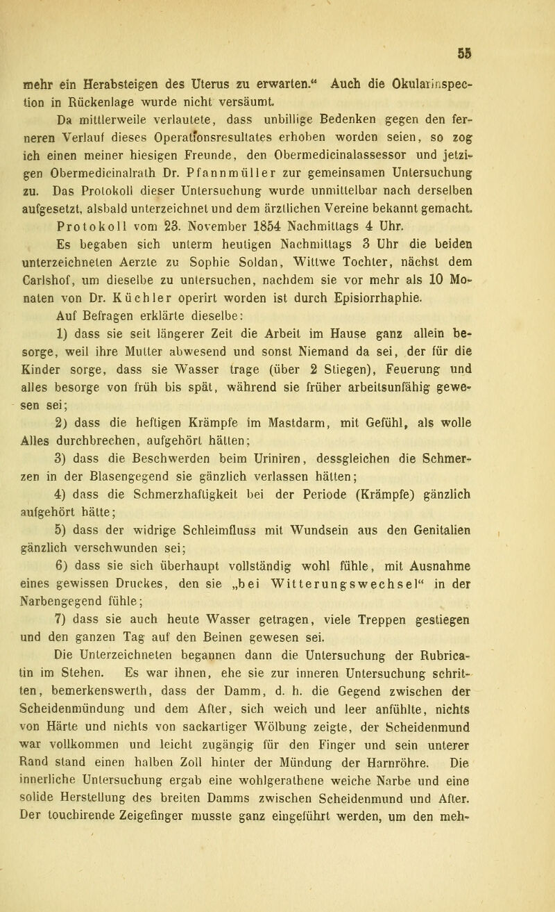 mehr ein Herabsteigen des Uterus zu erwarten. Auch die Okularinspec- tion in Rückenlage wurde nicht versäumt Da mittlerweile verlautete, dass unbillige Bedenken gegen den fer- neren Verlauf dieses Operatfonsresultates erhoben worden seien, so zog ich einen meiner hiesigen Freunde, den Obermedicinalassessor und jetzi- gen Obermedicinalrath Dr. Pfannmüller zur gemeinsamen Untersuchung zu. Das Protokoll dieser Untersuchung wurde unmittelbar nach derselben aufgesetzt, alsbald unterzeichnet und dem ärztlichen Vereine bekannt gemacht. Protokoll vom 23. November 1854 Nachmittags 4 Uhr. Es begaben sich unterm heuligen Nachmittags 3 Uhr die beiden unterzeichneten Aerzte zu Sophie Soldan, Wittwe Tochter, nächst dem Carlshof, um dieselbe zu untersuchen, nachdem sie vor mehr als 10 Mo- naten von Dr. Küchler operirt worden ist durch Episiorrhaphie. Auf Befragen erklärte dieselbe: 1) dass sie seit längerer Zeit die Arbeit im Hause ganz allein be- sorge, weil ihre Mutter abwesend und sonst Niemand da sei, der für die Kinder sorge, dass sie Wasser trage (über 2 Stiegen), Feuerung und alles besorge von früh bis spät, während sie früher arbeitsunfähig gewe- sen sei; 2) dass die heftigen Krämpfe im Mastdarm, mit Gefühl, als wolle Alles durchbrechen, aufgehört hätten; 3) dass die Beschwerden beim Uriniren, dessgleichen die Schmer- zen in der Blasengegend sie gänzlich verlassen hätten; 4) dass die Schmerzhafligkeit bei der Periode (Krämpfe) gänzlich aufgehört hätte; 5) dass der widrige Schleimflus» mit Wundsein aus den Genitalien gänzlich verschwunden sei; 6) dass sie sich überhaupt vollständig wohl fühle, mit Ausnahme eines gewissen Druckes, den sie „bei Witterungswechsel in der Narbengegend fühle; 7) dass sie auch heute Wasser getragen, viele Treppen gestiegen und den ganzen Tag auf den Beinen gewesen sei. Die Unterzeichneten begannen dann die Untersuchung der Rubrica- tin im Stehen. Es war ihnen, ehe sie zur inneren Untersuchung schrit- ten, bemerkenswerth, dass der Damm, d. h. die Gegend zwischen der Scheidenmündung und dem After, sich weich und leer anfühlte, nichts von Härte und nichts von sackartiger Wölbung zeigte, der Scheidenmund war vollkommen und leicht zugängig für den Finger und sein unterer Rand stand einen halben Zoll hinter der Mündung der Harnröhre. Die innerliche Untersuchung ergab eine wohlgerathene weiche Narbe und eine solide Herstellung des breiten Damms zwischen Scheidenmund und After. Der touchirende Zeigefinger musste ganz eingeführt werden, um den meh-