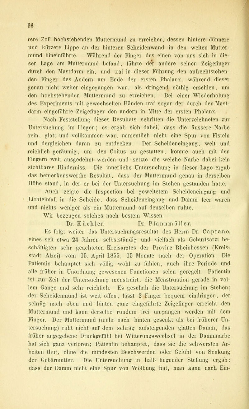 rere Zoll hochstehenden Muttermund zu erreichen, dessen hintere dünnere und kürzere Lippe an der hinteren Scheidenwand in den weiten Mutter- mund hineinführte. Während der Finger des einen von uns sich in die- ser Lage am Muttermund befand,- führte der andere seinen Zeigefinger durch den Mastdarm ein, und traf in dieser Führung den aufrechtstehen- den Finger des Andern am Ende der ersten Phalanx, während dieser genau nicht weiter eingegangen war, als dringend nöthig erschien, um den hochstehenden Muttermund zu erreichen. Bei einer Wiederholung des Experiments mit gewechselten Händen traf sogar der durch den Mast- darm eingeführte Zeigefinger den andern in Mitte der ersten Phalanx. Nach Feststellung dieses Resultats schritten die Unterzeichneten zur Untersuchung im Liegen; es ergab sich dabei, dass die äussere Narbe rein, glatt und vollkommen war, namentlich nicht eine Spur von Fisteln und dergleichen daran zu entdecken. Der Scheideneingang, weit und reichlich geräumig, um den Coitus zu gestatten, konnte auch mit den Fingern weit ausgedehnt wrerden und setzte die weiche Narbe dabei kein sichtbares Hinderniss. Die innerliche Untersuchung in dieser Lage ergab das bemerkenswerthe Resultat, dass der Muttermund genau in derselben Höhe stand, in der er bei der Untersuchung im Stehen gestanden hatte. Auch zeigte die Inspection bei geweitetem Scheideneingang und Lichteinfall in die Scheide, dass Scheideneingang und Damm leer waren und nichts weniger als ein Muttermund auf denselben ruhte. Wir bezeugen solches nach bestem Wissen. Dr. Küchler. Dr. Pfannmüller. Es folgt weiter das Untersuchungsresultat des Herrn Dr. Caprano, eines seit etwa 24 Jahren selbstständig und vielfach als Geburtsarzt be- schäftigten sehr geachteten Kreisarztes der Provinz Rheinhessen (Kreis- stadt Alzei) vom 15. April 1855, 15 Monate nach der Operation. Die Patientin behauptet sich völlig wohl zu fühlen, auch ihre Periode und alle früher in Unordnung gewesenen Functionen seien geregelt. Patientin ist zur Zeit der Untersuchung menstruirt, die Menstruation gerade in vol- lem Gange und sehr reichlich. Es geschah die Untersuchung im Stehen; der Scheidenmund ist weit offen, lässt 2 Finger bequem eindringen, der schräg nach oben und hinten ganz eingeführte Zeigefinger erreicht den Muttermund und kann derselbe rundum frei umgangen werden mit dem Finger. Der Muttermund (mehr nach hinten gesenkt als bei früherer Un- tersuchung) ruht nicht auf dem schräg aufsteigenden glatten Damm, das früher angegebene Druckgefühl bei Witterungswechsel in der Dammnarbe hat sich ganz verloren; Patientin behauptet, dass sie die schwersten Ar- beiten thut, ohne die mindesten Beschwerden oder Gefühl von Senkung der Gebärmutter. Die Untersuchung in halb liegender Stellung ergab: dass der Damm nicht eine Spur von Wölbung hat, man kann nach Ein-