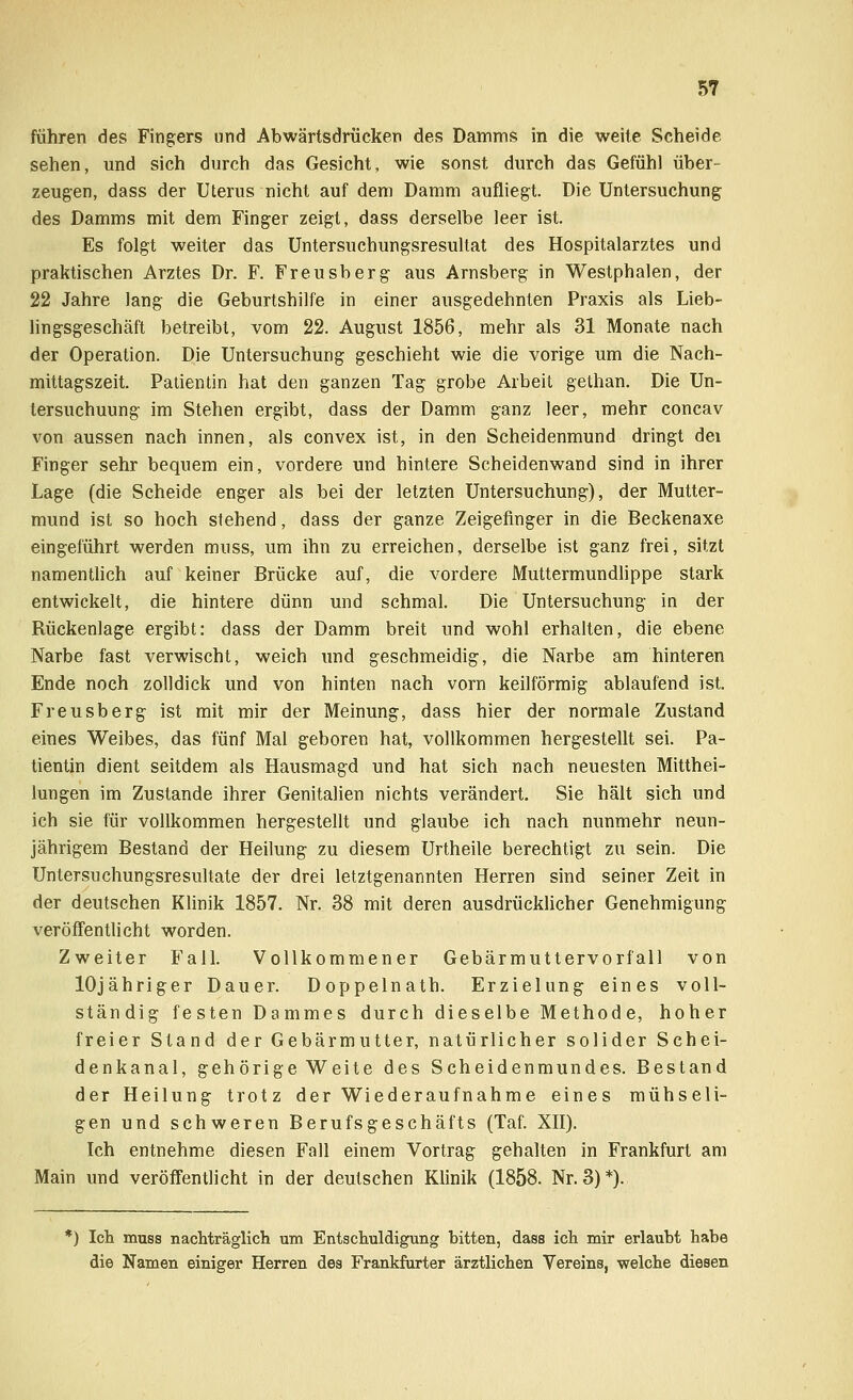 führen des Fingers und Abwärtsdrücken des Damms in die weite Scheide sehen, und sich durch das Gesicht, wie sonst durch das Gefühl über- zeugen, dass der Uterus nicht auf dem Damm aufliegt. Die Untersuchung des Damms mit dem Finger zeigt, dass derselbe leer ist. Es folgt weiter das Untersuchungsresultat des Hospitalarztes und praktischen Arztes Dr. F. Freusberg aus Arnsberg in Westphalen, der 22 Jahre lang die Geburtshilfe in einer ausgedehnten Praxis als Lieb- lingsgeschäft betreibt, vom 22. August 1856, mehr als 31 Monate nach der Operation. Die Untersuchung geschieht wie die vorige um die Nach- mittagszeit. Patientin hat den ganzen Tag grobe Arbeit gethan. Die Un- tersuchuung im Stehen ergibt, dass der Damm ganz leer, mehr concav von aussen nach innen, als convex ist, in den Scheidenmund dringt dei Finger sehr bequem ein, vordere und hintere Scheidenwand sind in ihrer Lage (die Scheide enger als bei der letzten Untersuchung), der Mutter- mund ist so hoch stehend, dass der ganze Zeigefinger in die Beckenaxe eingeführt werden mnss, um ihn zu erreichen, derselbe ist ganz frei, sitzt namentlich auf keiner Brücke auf, die vordere Muttermundlippe stark entwickelt, die hintere dünn und schmal. Die Untersuchung in der Rückenlage ergibt: dass der Damm breit und wohl erhalten, die ebene Narbe fast verwischt, weich und geschmeidig, die Narbe am hinteren Ende noch zolldick und von hinten nach vorn keilförmig ablaufend ist. Freusberg ist mit mir der Meinung, dass hier der normale Zustand eines Weibes, das fünf Mal geboren hat, vollkommen hergestellt sei. Pa- tientin dient seitdem als Hausmagd und hat sich nach neuesten Mitthei- lungen im Zustande ihrer Genitalien nichts verändert. Sie hält sich und ich sie für vollkommen hergestellt und glaube ich nach nunmehr neun- jährigem Bestand der Heilung zu diesem Urtheile berechtigt zu sein. Die Untersuchungsresultate der drei letztgenannten Herren sind seiner Zeit in der deutschen Klinik 1857. Nr. 38 mit deren ausdrücklicher Genehmigung veröffentlicht worden. Zweiter Fall. Vollkommener Gebärmuttervorfall von lOjähriger Dauer. Doppelnath. Erzielung eines voll- ständig festen Dammes durch dieselbe Methode, hoher freier Stand der Gebärmutter, natürlicher solider Schei- denkanal, gehörige Weite des Scheidenmundes. Bestand der Heilung trotz der Wiederaufnahme eines mühseli- gen und schweren Berufsgeschäfts (Taf. XII). Ich entnehme diesen Fall einem Vortrag gehalten in Frankfurt am Main und veröffentlicht in der deutschen Klinik (1858. Nr. 3)*). *) leb. muss nachträglich um Entschuldigung bitten, dass ich mir erlaubt habe die Namen einiger Herren des Frankfurter ärztlichen Vereins, welche diesen