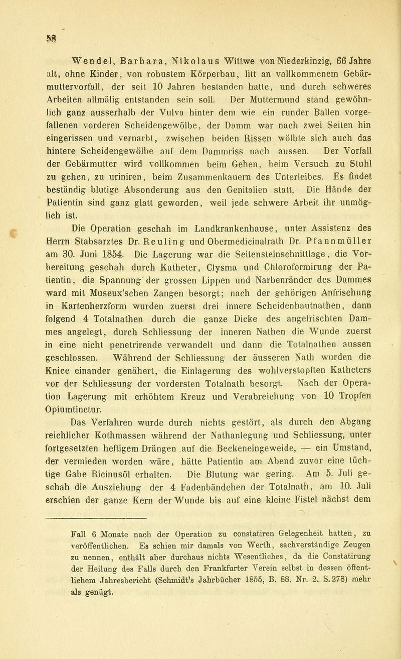 Wende], Barbara, Nikolaus Wittwe von Niederkinzig, 66 Jahre alt, ohne Kinder, von robustem Körperbau, litt an vollkommenem Gebär« muttervorfall, der seit 10 Jahren bestanden hatte, und durch schweres Arbeiten allmälig entstanden sein soll. Der Muttermund stand gewöhn- lich ganz ausserhalb der Vulva hinter dem wie ein runder Ballen vorge- fallenen vorderen Scheidengewölbe, der Damm war nach zwei Seiten hin eingerissen und vernarbt, zwischen beiden Rissen wölbte sich auch das hintere Scheidengewölbe auf dem Dammriss nach aussen. Der Vorfall der Gebärmutter wird vollkommen beim Gehen, beim Versuch zu Stuhl zu gehen, zu uriniren, beim Zusammenkauern des Unterleibes. Es findet beständig blutige Absonderung aus den Genitalien statt, Die Hände der Patientin sind ganz glatt geworden, weil jede schwere Arbeit ihr unmög- lich ist. Die Operation geschah im Landkrankenhause, unter Assistenz des Herrn Stabsarztes Dr. Reuling und Obermedicinalrath Dr. Pfannmüller am 30. Juni 1854. Die Lagerung war die Seitensteinschnittlage, die Vor- bereitung geschah durch Katheter, Clysma und Chloroformirung der Pa- tientin, die Spannung der grossen Lippen und Narbenränder des Dammes ward mit Museux'schen Zangen besorgt; nach der gehörigen Anfrischung in Kartenherzform wurden zuerst drei innere Scheidenhautnathen, dann folgend 4 Totalnathen durch die ganze Dicke des angefrischten Dam- mes angelegt, durch Schliessung der inneren Nathen die Wunde zuerst in eine nicht penetrirende verwandelt und dann die Totalnathen aussen geschlossen. Während der Schliessung der äusseren Nath wurden die Kniee einander genähert, die Einlagerung des wohlverstopften Katheters vor der Schliessung der vordersten Totalnath besorgt. Nach der Opera- tion Lagerung mit erhöhtem Kreuz und Verabreichung von 10 Tropfen Opiumtinctur. Das Verfahren wurde durch nichts gestört, als durch den Abgang reichlicher Kothmassen während der Nathanlegung und Schliessung, unter fortgesetzten heftigem Drängen auf die Beckeneingeweide, — ein Umstand, der vermieden worden wäre, hätte Patientin am Abend zuvor eine tüch- tige Gabe Ricinusöl erhalten. Die Blutung war gering. Am 5. Juli ge- schah die Ausziehung der 4 Fadenbändchen der Totalnath, am 10. Juli erschien der ganze Kern der Wunde bis auf eine kleine Fistel nächst dem Fall 6 Monate nach der Operation zu constatiren Gelegenheit hatten, zu veröffentlichen. Ea schien mir damals von Werth, sachverständige Zeugen zu nennen, enthält aber durchaus nichts Wesentliches, da die Constatirung der Heilung des Falls durch den Frankfurter Verein selbst in dessen öffent- lichem Jahresbericht (Schmidt's Jahrbücher 1855, B. 88. Nr. 2. S.278) mehr als genügt.