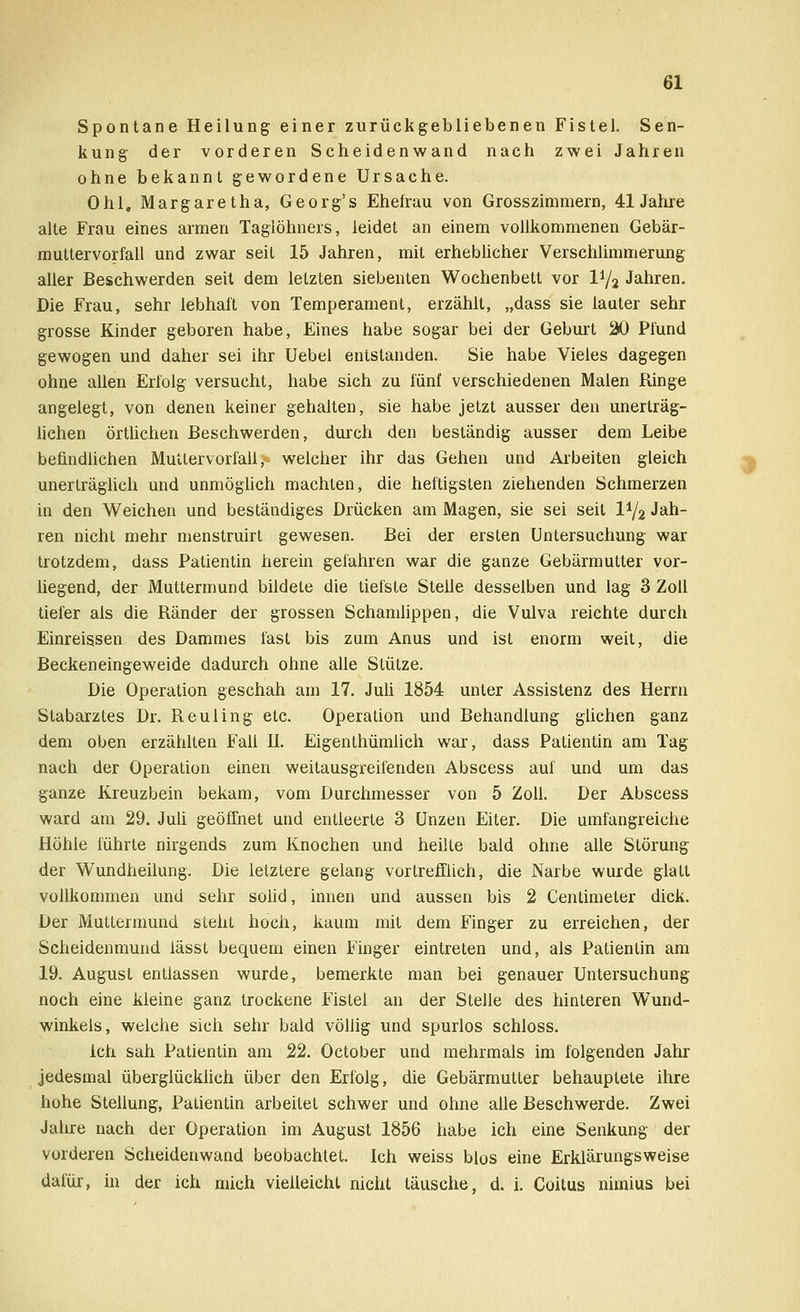Spontane Heilung einer zurückgebliebenen Fistel. Sen- kung der vorderen Scheidenwand nach zwei Jahren ohne bekannt gewordene Ursache. Ohl, Margaretha, Georg's Ehefrau von Grosszimmern, 41 Jahre alte Frau eines armen Taglöhners, leidet an einem vollkommenen Gebär- muttervorfall und zwar seit 15 Jahren, mit erheblicher Verschlimmerung aller Beschwerden seit dem letzten siebenten Wochenbett vor 1^2 Jahren. Die Frau, sehr lebhaft von Temperament, erzählt, „dass sie lauter sehr grosse Kinder geboren habe, Eines habe sogar bei der Geburt 20 Pfund gewogen und daher sei ihr Uebel entstanden. Sie habe Vieles dagegen ohne allen Erfolg versucht, habe sich zu fünf verschiedenen Malen Ringe angelegt, von denen keiner gehalten, sie habe jetzt ausser den unerträg- lichen örtlichen Beschwerden, durch den beständig ausser dem Leibe befindlichen Muttervorfall ,*■ welcher ihr das Gehen und Arbeiten gleich unerträglich und unmöglich machten, die heftigsten ziehenden Schmerzen in den Weichen und beständiges Drücken am Magen, sie sei seit IV2 Jah- ren nicht mehr menstruirt gewesen. Bei der ersten Untersuchung war trotzdem, dass Patientin herein gefahren war die ganze Gebärmutter vor- liegend, der Muttermund bildete die tiefste Stelle desselben und lag 3 Zoll tiefer als die Ränder der grossen Schamlippen, die Vulva reichte durch Einreissen des Dammes last bis zum Anus und ist enorm weit, die Beckeneingeweide dadurch ohne alle Stütze. Die Operation geschah am 17. Juli 1854 unter Assistenz des Herrn Stabarztes Dr. Reuling etc. Operation und Behandlung glichen ganz dem oben erzählten Fall IL Eigenthümlich war, dass Patientin am Tag nach der Operation einen weitausgreifenden Abscess auf und um das ganze Kreuzbein bekam, vom Durchmesser von 5 Zoll. Der Abscess ward am 29. Juli geöffnet und entleerte 3 Unzen Eiter. Die umfangreiche Höhle führte nirgends zum Knochen und heilte bald ohne alle Störung der Wundheilung. Die letztere gelang vortrefflich, die Narbe wurde glatt vollkommen und sehr solid, innen und aussen bis 2 Centimeter dick. Der Muttermund steht hoch, kaum mit dem Finger zu erreichen, der Scheidenmund lässt bequem einen Finger eintreten und, als Patientin am 19. August entlassen wurde, bemerkte man bei genauer Untersuchung noch eine kleine ganz trockene Fistel an der Stelle des hinteren Wund- winkels, welche sich sehr bald völlig und spurlos schloss. ich sah Patientin am 22. October und mehrmals im folgenden Jahr jedesmal überglücklich über den Erfolg, die Gebärmutter behauptete ihre hohe Stellung, Patientin arbeitet schwer und ohne alle Beschwerde. Zwei Jahre nach der Operation im August 1856 habe ich eine Senkung der vorderen Scheidenwand beobachtet. Ich weiss blos eine Erklärungsweise dafür, in der ich mich vielleicht nicht täusche, d. i. Coitus nimius bei