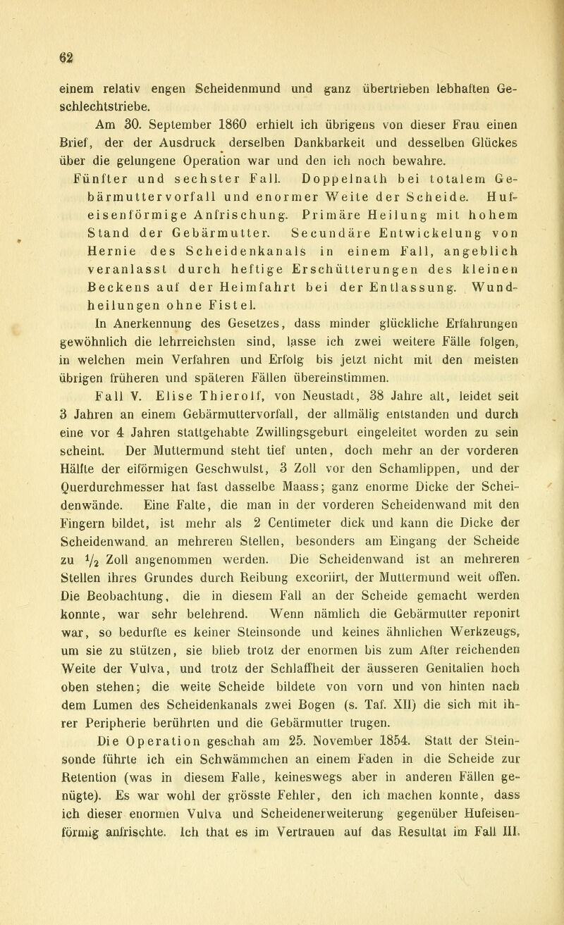 einem relativ engen Seheidenmund und ganz übertrieben lebhaften Ge- schlechtstriebe. Am 30. September 1860 erhielt ich übrigens von dieser Frau einen Brief, der der Ausdruck derselben Dankbarkeit und desselben Glückes über die gelungene Operation war und den ich noch bewahre. Fünfter und sechster Fall. Doppelnath bei totalem Ge= bärmutterVorfall und enormer Weite der Scheide. Huf- eisenförmige Anfrischung. Primäre Heilung mit hohem Stand der Gebärmutter. Secundäre Entwickelung von Hernie des Scheidenkanals in einem Fall, angeblich veranlasst durch heftige Erschütterungen des kleinen Beckens auf der Heimfahrt bei der Entlassung. Wund- heilungen ohne Fistel. In Anerkennung des Gesetzes, dass minder glückliche Erfahrungen gewöhnlich die lehrreichsten sind, lasse ich zwei weitere Fälle folgen, in welchen mein Verfahren und Erfolg bis jetzt nicht mit den meisten übrigen früheren und späteren Fällen übereinstimmen. Fall V. Elise Thierolf, von Neustadt, 38 Jahre alt, leidet seit 3 Jahren an einem Gebärmuttervorfall, der allmälig entstanden und durch eine vor 4 Jahren stattgehabte Zwillingsgeburt eingeleitet worden zu sein scheint. Der Muttermund steht tief unten, doch mehr an der vorderen Hälfte der eiförmigen Geschwulst, 3 Zoll vor den Schamlippen, und der Querdurchmesser hat fast dasselbe Maass; ganz enorme Dicke der Schei- denwände. Eine Falte, die man in der vorderen Scheidenwand mit den Fingern bildet, ist mehr als 2 Centimeter dick und kann die Dicke der Scheidenwand, an mehreren Stellen, besonders am Eingang der Scheide zu V2 Zoll angenommen werden. Die Scheidenwand ist an mehreren Stellen ihres Grundes durch Reibung excoriirt, der Muttermund weit offen. Die Beobachtung, die in diesem Fall an der Scheide gemacht werden konnte, war sehr belehrend. Wenn nämlich die Gebärmutter reponirt war, so bedurfte es keiner Steinsonde und keines ähnlichen Werkzeugs, um sie zu stützen, sie blieb trotz der enormen bis zum After reichenden Weite der Vulva, und trotz der Schlaffheit der äusseren Genitalien hoch oben stehen; die weite Scheide bildete von vorn und von hinten nach dem Lumen des Scheidenkanals zwei Bogen (s. Taf. XII) die sich mit ih- rer Peripherie berührten und die Gebärmutter trugen. Die Operation geschah am 25. November 1854. Statt der Stein- sonde führte ich ein Schwämmchen an einem Faden in die Scheide zur Retention (was in diesem Falle, keineswegs aber in anderen Fällen ge- nügte). Es war wohl der grösste Fehler, den ich machen konnte, dass ich dieser enormen Vulva und Scheidenerweiterung gegenüber Hufeisen-