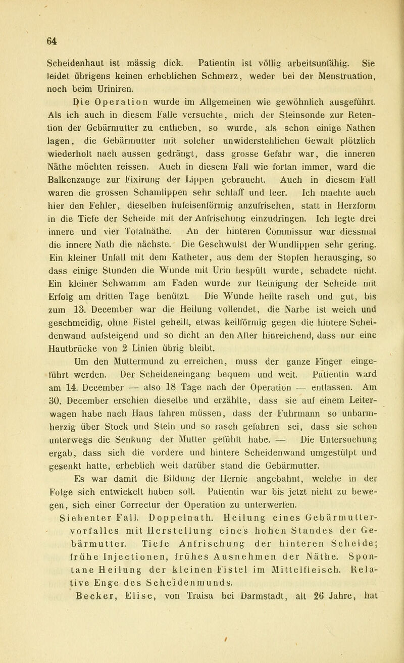 Scheidenhaut ist massig dick. Patientin ist völlig arbeitsunfähig. Sie leidet übrigens keinen erheblichen Schmerz, weder bei der Menstruation, noch beim Uriniren. Die Operation wurde im Allgemeinen wie gewöhnlich ausgeführt. Als ich auch in diesem Falle versuchte, mich der Steinsonde zur Reten- tion der Gebärmutter zu entheben, so wurde, als schon einige Nathen lagen, die Gebärmutter mit solcher unwiderstehlichen Gewalt plötzlich wiederholt nach aussen gedrängt, dass grosse Gefahr war, die inneren Näthe möchten reissen. Auch in diesem Fall wie fortan immer, ward die Balkenzange zur Fixirung der Lippen gebraucht. Auch in diesem Fall waren die grossen Schamlippen sehr schlaff und leer. Ich machte auch hier den Fehler, dieselben hufeisenförmig anzufrischen, statt in Herzform in die Tiefe der Scheide mit der Anfrischung einzudringen. Ich legte drei innere und vier Totalnäthe. An der hinteren Commissur war diessmal die innere Nath die nächste. Die Geschwulst der Wundlippen sehr gering. Ein kleiner Unfall mit dem Katheter, aus dem der Stopfen herausging, so dass einige Stunden die Wunde mit Urin bespült wurde, schadete nicht. Ein kleiner Schwamm am Faden wurde zur Reinigung der Scheide mit Erfolg am dritten Tage benützt. Die Wunde heilte rasch und gut, bis zum 13. December war die Heilung vollendet, die Narbe ist weich und geschmeidig, ohne Fistel geheilt, etwas keilförmig gegen die hintere Schei- denwand aufsteigend und so dicht an den After hinreichend, dass nur eine Hautbrücke von 2 Linien übrig bleibt. Um den Muttermund zu erreichen, muss der ganze Finger einge- führt werden. Der Scheideneingang bequem und weit. Patientin ward am 14. December — also 18 Tage nach der Operation — entlassen. Am 30. December erschien dieselbe und erzählte, dass sie auf einem Leiter- wagen habe nach Haus fahren müssen, dass der Fuhrmann so unbarm- herzig über Stock und Stein und so rasch gefahren sei, dass sie schon unterwegs die Senkung der Mutter gefühlt habe. — Die Untersuchung ergab, dass sich die vordere und hintere Scheiden wand umgestülpt und gesenkt hatte, erheblich weit darüber stand die Gebärmutter. Es war damit die Bildung der Hernie angebahnt, welche in der Folge sich entwickelt haben soll. Patientin war bis jetzt nicht zu bewe- gen, sich einer Correctur der Operation zu unterwerfen. Siebenter Fall. Doppelnath. Heilung eines Gebärmutter- vorfalles mit Herstellung eines hohen Standes der Ge- bärmutter. Tiefe Anfrischung der hinteren Scheide; frühe Injectionen, frühes Ausnehmen der Näthe. Spon- tane Heilung der kleinen Fistel im Mittelfleisch. Rela- tive Enge des Scheidenmunds. Becker, Elise, von Traisa bei Darmstadl, alt 26 Jahre, hat