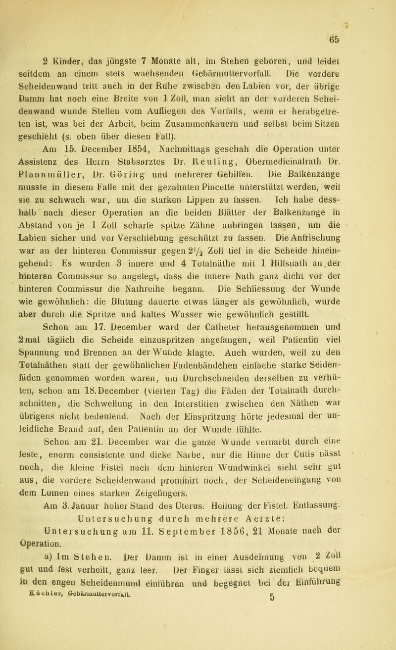 2 Kinder, das jüngste 7 Monate alt, im Stehen geboren, und leidet seitdem an einem stets wachsenden Gebärmuttervorfall. Die vordere Seheiden wand tritt auch in der Ruhe zwischen den Labien vor, der übrige Damm hat noch eine Breite von 1 Zoll, man sieht an der vorderen Schei- denwand wunde Stellen vom Aufliegen des Vorfalls, wenn er herabgetre- ten ist, was bei der Arbeit, beim Zusammenkauern und selbst beim Sitzen geschieht (s. oben über diesen Fall). Am 15. December 1854, Nachmittags geschah die Operation unter Assistenz des Herrn Stabsarztes Dr. Reuling, Obermedicinalrath Dr. Pfannmüller, Dr. Göring und mehrerer Gehilfen. Die Balkenzange musste in diesem Falle mit der gezahnten Pincette unterstützt werden, weil sie zu schwach war, um die starken Lippen zu fassen. Ich habe dess- halb nach dieser Operation an die beiden Blätter der Balkenzange in Abstand von je 1 Zoll scharfe spitze Zähne anbringen lassen, um die Labien sicher und vor Verschiebung geschützt zu fassen. Die Anfrischung war an der hinteren Commissur gegen 2Y2 Zoll tief in die Scheide hinein- gehend: Es wurden 3 innere und 4 Totalnäthe mit 1 Hilfsnath an.der hinteren Commissur so angelegt, dass die innere Nath ganz dicht vor der hinteren Commissur die Nathreihe begann. Die Schliessung der Wunde wie gewöhnlich: die Blutung dauerte etwas länger als gewöhnlich, wurde aber durch die Spritze und kaltes Wasser wie gewöhnlich gestillt. Schon am 17. December ward der Catheter herausgenommen und 2mal täglich die Scheide einzuspritzen angefangen, weil Patientin viel Spannung und Brennen an der Wunde klagte. Auch wurden, weil zu den Totalnäthen statt der gewöhnlichen Fadenbändchen einfache starke Seiden- laden genommen worden waren, um Durchschneiden derselben zu verhü- ten, schon am 18. December (vierten Tag) die Fäden der Totalnalh durch- schnitten, die Schwellung in den Interstilien zwischen den Näthen war übrigens nicht bedeulend. Nach der Einspritzung hörte jedesmal der un- leidliche Brand auf, den Patientin an der Wunde fühlte. Schon am 21. December war die ganze Wunde vernarbt durch eine feste, enorm consistenle Und dicke Narbe, nur die Rinne der Cutis nässt noch, die kleine Fistel nach dem hinteren Wundwinkel sieht sehr gut aus, die vordere Scheidenwand prominirt noch, der Scheideneingang von dem Lumen eines starken Zeigefingers. Am 3. Januar hoher Stand des Uterus. Heilung der Fistel. Entlassung. Untersuchung durch mehrere Aerzte: Untersuchung am 11. September 1856, 21 Monate nach der Operation. a) Im Stehen. Der Damm ist in einer Ausdehnung von 2 Zoll gut und fest verheilt, ganz leer. Der Finger lässt sich ziemlich bequem in den engen Scheidenmund einführen und begegnet bei der Einführung Küchler, Gebärinuttervorfall, k