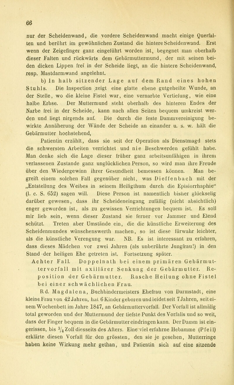 nur der Scheidenwand, die vordere Scheidenwand macht einige Querfal- ten und berührt im gewöhnlichen Zustand die hintere Scheidenwand. Erst wenn der Zeigefinger ganz eingeführt worden ist, begegnet man oberhalb dieser Falten und rückwärts dem Gebärmuttermund, der mit seinen bei- den dicken Lippen frei in der Scheide liegt, an die hintere Scheidenwand, resp. Mastdarmwand angelehnt. b) In halb sitzender Lage auf dem Rand eines hohen Stuhls. Die Inspection ;zeigt eine glatte ebene gutgeheilte Wunde, an der Stelle, wo die kleine Fistel war, eine vernarbte Vertiefung, wie eine halbe Erbse. Der Muttermund steht oberhalb des hinteren Endes der Narbe frei in der Scheide, kann nach allen Seiten bequem umkreist wer- den und liegt nirgends auf. Die durch die feste Dammvereinigung be- wirkte Annäherung der Wände der Scheide an einander u. s. w. hält die Gebärmutter hochstehend, Patientin erzählt, dass sie seit der Operation als Dienstmagd stets die schwersten Arbeiten verrichtet und nie Beschwerden gefühlt habe. Man denke sich die Lage dieser früher ganz arbeitsunfähigen in ihrem verlassenen Zustande ganz unglücklichen Person, so wird man ihre Freude über den Wiedergewinn ihrer Gesundheit bemessen können. Man be- greift einem solchen Fall gegenüber nicht, was Dieffenbach mit der „Entstellung des Weibes in seinem Heiligthum durch die Episiorrhaphie (1. c. S. 652) sagen will. Diese Person ist namentlich bisher glückselig darüber gewesen, dass ihr Scheideneingang, zufällig (nicht absichtlich) enger geworden ist, als zu gewissen Verrichtungen bequem ist. Es soll mir lieb sein, wenn dieser Zustand sie ferner vor Jammer und Elend schützt. Treten aber Umstände ein, die die künstliche Erweiterung des Scheidenmundes wünschenswerth machen, so ist diese fürwahr leichter, als die künstliche Verengung war. NB. Es ist interessant zu erfahren, dass dieses Mädchen vor zwei Jahren (als unberührte Jungfrau!) in den Stand der heiligen Ehe getreten ist. Fortsetzung später. Achter Fall. Doppelnath bei einem primären Gebärmut- tervorfall mit axillärer Senkung der Gebärmutter. Re- position der Gebärmutter. Rasche Heilung ohne Fistel bei einer schwächlichen Frau. Rd. Magdalena, Buchbindermeisters Ehefrau von Darmstadt, eine kleine Frau von 42 Jahren, hat 6 Kinder geboren und leidet seit 7 Jahren, seit ei- nem Wochenbett im Jahre 1847, an Gebärmuttervorfall. Der Vorfall ist allmälig total geworden und der Muttermund der tiefste Punkt des Vorfalls und so weit, dass der Finger bequem in die Gebärmutter eindringen kann. Der Damm ist ein- gerissen, bis 3/4Zoll diesseits des Afters. Eine viel erfahrne Hebamme (Pfeil) erklärte diesen Vorfall für den grössten, den sie je gesehen, Mutterringe haben keine Wirkung mehr gethan, und Patientin sich auf eine sitzende