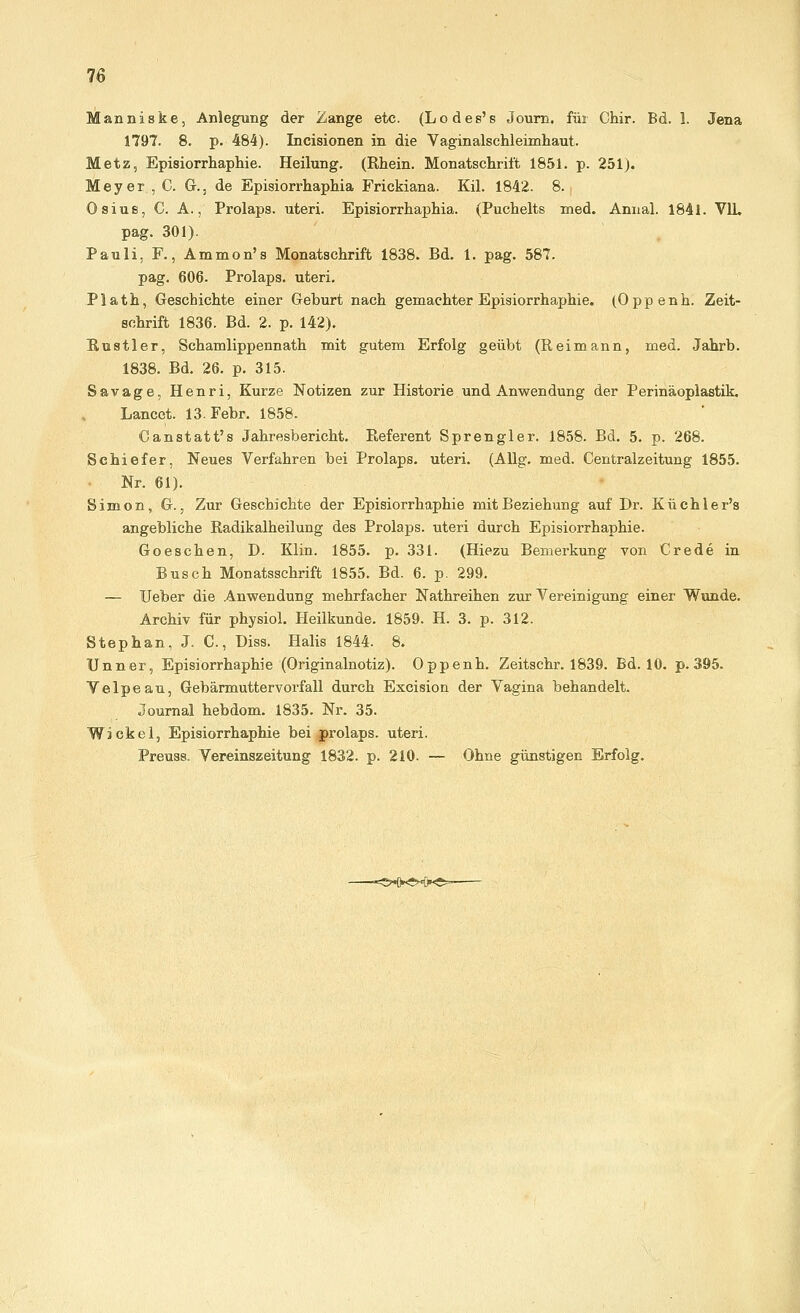 Manniske, Anlegung der Zange etc. (Lodes's Journ. für Chir. Bd. I. Jena 1797. 8. p. 484). Incisionen in die Vaginalschleimhaut. Metz, Episiorrhaphie. Heilung. (Rhein. Monatschrift 1851. p. 251). Meyer , C. Gr., de Episiorrhaphia Frickiana. Kil. 1842. 8. Osius, C. A., Prolaps, uteri. Episiorrhaphia. (Puchelts med. Annal. 1841. V1L, pag. 301). Pauli, F., Ammon's Monatschrift 1838. Bd. 1. pag. 587. pag. 606. Prolaps, uteri. Plath, Geschichte einer Geburt nach gemachter Episiorrhaphie. (Oppenh. Zeit- schrift 1836. Bd. 2. p. 142). Rustler, Schamlippennath mit gutem Erfolg geübt (Reimann, med. Jahrb. 1838. Bd. 26. p. 315. Savage, Henri, Kurze Notizen zur Historie und Anwendung der Perinäoplastik. Lancet. 13. Febr. 1858. Canstatt's Jahresbericht. Referent Sprengler. 1858. Bd. 5. p. 268. Schiefer, Neues Verfahren bei Prolaps, uteri. (Allg. med. Centralzeitung 1855. Nr. 61). Simon, G., Zur Geschichte der Episiorrhaphie mit Beziehung auf Dr. Küchler's angebliche Radikalheilung des Prolaps, uteri durch Episiorrhaphie. Goeschen, D. Klin. 1855. p. 331. (Hiezu Bemerkung von Crede in Busch Monatsschrift 1855. Bd. 6. p. 299. — Ueber die Anwendung mehrfacher Nathreihen zur Vereinigung einer Wunde. Archiv für physiol. Heilkunde. 1859. H. 3. p. 312. Stephan, J. C, Diss. Halis 1844. 8. Unner, Episiorrhaphie (Originalnotiz). Oppenh. Zeitschr. 1839. Bd. 10. p. 395. V e 1 p e a u, Gebärmuttervorfall durch Excision der Vagina behandelt. Journal hebdom. 1835. Nr. 35. Wickel, Episiorrhaphie bei prolaps. uteri. Preuss. Vereinszeitung 1832. p. 210. — Ohne günstigen Erfolg.