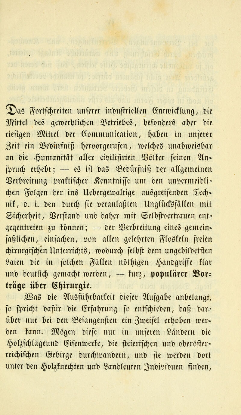 2^a§ ^ottfc^reiten unfmt inbuftrieMen ßnttricflung, bie Miüd beö gemerHii^en ^etriefieö, t)efonber§ aber bie viefigen Tlitid ber ßommuntcation, ^aben in unferer Seit ein ^ebfiifni^ ^eröorgerufen, iDe((J;eS unatoei^bar an bie »gumanitcit alfer ciöiUftrten SSölfer feinen ^In^ ft)ru(^ ergebt; — eö ift ba§ 33ebürfnii5 ber allgemeinen ^Verbreitung ))raftifi^er ^enntniffe um ben unöermeibti^ (^en Sotgen ber inö Uebergeiüaltige au^greifenben Stci)^ nif, b. l ben burc^ fie i^eranta^ten UngtücföfäWen mit ©i(|er^eit, ^erftanb unb ba^er mit (gelbftöertrauen ent* gegentreten p fönnen; — ber SSerbreitung eine§ gemein^ fa^Iic^en, einfachen, 'oon alkn geteerten gtoSfetn freien c^irurgifc^en Unterrichte, troburc^ fetbft bem ungebifbetften ^aien bie in fotc^en gätlen nötf^igen ^anbgriffe ftar unb beut(i(| gemacht i^erben, — fur§, po^juläter 35or= tröge über ß^irurgie. 2Ba§ bie 9(u§fü^rbar!eit biefer 5(ufgabe anbelangt, fo ^pxi<^t bafür bie ^rfa^rung fo entfc^ieben, ba^ bar- über nur hü ben ^^efangenften ein3^^^if^l erhoben irer^ ben !ann, S^ögen biefe nur in unferen ^dnbern bie t§o(§fc^Iägeunb ^ifenti^erfe, bie fteierift^en unb oberöfter^^ reic^ifc^en (Sebirge burc^manbern, unb fie ii?erben bort unter ben i^ol^fnec^ten unb Sanbleuten 3nbit>ibuen finben,