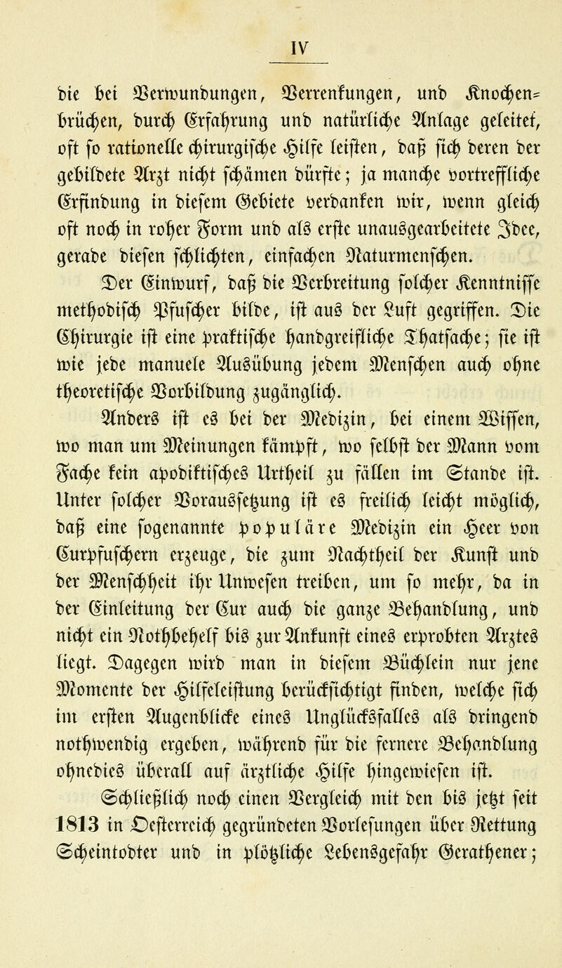 bie Bei SSetiDunbungen, 3Setrenfunc;en, unb ^noc^en- Brücken, bur(^ ßtfal^rung unb natürliche 5(nlage geleitet, oft fo tationelle (|irurgif(^e ^ilfe leiften, ba^ ftc^ beten ber geBitbete ^(r^t nic^t fc^dmen bürfte; ja man^e i)ortreff(id;e ßrftnbung in biefem (Setiete öerbanfen Um, mnn gteic^ oft no^ in xo^tx ^orm unb aU erfte unauggearbettete '^'t)tt, gerabe biefen fc^Hc^ten, einfachen 3^aturmenf(|en, 2)er ^intüurf, ba§ bie ^Verbreitung folc^er ^enntniffe met^obif(^ ^fufc^er Bitbe, ift auö ber ^uft gegriffen, '^k ^:^irurgie ift eine :pra!tifc^e :^anbgreifti(^e ^i^atfac^e; fte ift iüie jebe manuele 5tu§übung febem SRenft^en auc^ o^^ne t^eoretif(|e ^crbilbung ^ugänglic^. 5tnber§ ift eg bei ber Siebi^in, bei einem SBiffen, it»ü man um 2)?einungen fäm^ft, iDO fetbft ber Tlann öom ^ac^e Mn a^t^obiftifc^eö Urt^eil .^u fäUen im (Staube ift Unter fotc^er SSoraugfe^ung ift e§ freiließ leicht möglich, ba^ eine fogenannte ^o))uIäre Stoi^in dn ^eer öon ßur^fufc^ern erzeuge, bie ^um S^ac^tt^eit ber Äunft unb ber ^enfc^^eit i:^r Uni^efen treiben, um fo me^r, ba in ber (Einleitung ber ßur anä) bie ganje 33e^anbtung, unb nic^t ein S^ot^e^^etf hi^ §ur 3(nfunft eineö er^probten 5(r^te§ liegt, dagegen irirb man in biefem ^üc^tein nur jene SDZomente ber ^itfeteiftung berüdfic^tigt ftnben, ivd^t ftc^ im erften ^lugenblicfe eine§ UngtücfSfalfeg at§ bringenb not^iDenbig ergeben, ioä^renb für bie fernere 33ef>anblung o^nebieä überall auf är^tlic^e ^itfe ()ingetoiefen ift. Sc^Iie^Uc^ noc^ einen SSergleic^ mit ben U§ je^t feit 1813 in £)efterreic^ gegrünbeten SSortefungen über Oiettung ©(^eintobter unb in :t)tö|ti(^e Seben^gefa^r ©erat^^ener;