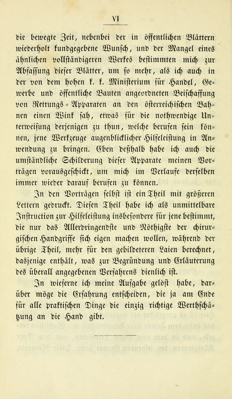 btc Betücgte S^tt, nel^enBet ber in öffenttic^en blättern mieber^olt funbgegebene SBunfc^, unb ber Man^d eine§ ä^ntt^cn öottftänbtgeren Söevfeö Beftimmten mi(f) ^ut 9(bfaffung biefer Blätter, um fo nxtfjx, aU iä) auä) in ber öon bem ^o^en !. i !D?inifiertum für ^anbel, @e^ teerte unb öffenttii^e bauten angeorbneten ^eifc^affung öon Olettungg = ^^I))^^^^^^^ <^^ ^^^ öfterretif;if^en 23aB^ tten einen SBinf fat), ettea§ für bie not^^teenbige Un== terteeifung berjenigen ju t()un, ir>el(^e Berufen fein U\u nen, jene SBerf^euge augenBticfüi^er i^ilfeleiftung in ^n- irenbung ju Bringen» ®en be§f)aIB ^aBe ic^ au(^ bie umftänbtic^e ©c^ilberung biefer 2().'»^mrate meinen SSor- trägen öorauggef(^ic!t, um mi(^ im 3}ertaufe berfetBen immer lieber barauf Berufen ^u fönnen. 3n ben 2>orträgen felBft ift ein.5!^ei{ mit größeren !^ettern gebrucft, 2)iefen X^di fjobt i(^ aU unmittelBare Snftruction §ur .§i(feleiftung inäBefonbere für jene Beftimmt, bie nur ba§ OTerbringenbfte unb 9^üt:^igfte ber c^irur^ gif(|en »ganbgriffe ft(^ eigen machen teoUen, teä^renb ber üBrige X^di, me^r für ben geBitbeteren ^aien Berechnet, baSjenige entf>ält, tea§ jur 33egrünbung unb ßrläuterung be§ üBeraß angegeBenen SSerfa^ren§ bienHc^ ift 3n teieferne iä) meine 5tufgaBe getöft ^aBe, bar^ üBer möge bie ßrfal^rung entf(^eiben, bie ja am ßnbe für alle :t)ra!tifc^en ^inge bie einzig richtige 3Bert:^f(^ä^ ^ung an bie ^anb giBt*