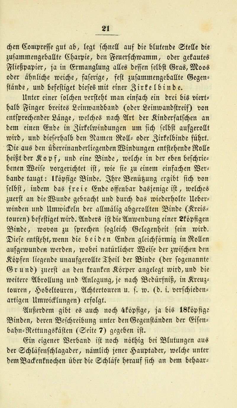 d^ett ^omipreffe gut a6, Uo^i fd^nell auf bte Btufenbe <^ttUt btc jufammengebattte (S^ar^te, ben geuerf(^iDamm, ober gefaute§ i^ltej^a^ier, ja tu (Ermanglung alle^ beffen [e(6ft ©ra^,§9loo§ ober d^nltc&e iüeid^e, fafertge, feft ^ufammengeBallte ©egen^ ftdnbe, unb Befefttget biefe§ mit einer ^irfelBinbe* Unter einer folc^en öerfte^t man einfai^ ein brei Bi§ i^mU ^a(6 ginger Breitest £eintDanb6anb (ober ^eimDanbftreif) t)Ott entfpred^enber Ädnge, weli^e^ nad^ ^rt ber ^inberfatfd^en an bem einen (gnbe in 3tt'fe(tt>inbungen um fid^ [elSft aufgerollt tüirb, unb biefer^alS ben 5^amen 9lo(l^ ober ^S^xMUnht fü^rt. ^ie auö ben üSereinanberliegenben^inbungen entfte^enbe SloIIe ^ei^tber ^o^f, unb eine S^inbe, tüeld^e in ber eBen Befc^rie^ Benen ^eife vorgerichtet ift, mt fie ^u einem einfad^en SSer^ Banbe taugt: Ifo^ftge SStnbe* S^re söenü|ung ergiBt fic^ öon fe(6ft, inbem ba§ freie (Snbe offenBar baöjenige ift, tpeld^e^ juerft an hk ^unbe geBrad^t unb burd^ ba§ it)ieber^orte UeBer^^ n?inben unb UmtDicfetn ber atCmälig aBgerolIten sginbe (^reiö^ touren) Befeftiget tüirb. ^nber§ ift Ut^n^venbung einer 2föpftgen fSittbe, «)o\?on ju f:pred^en foglei^ Gelegenheit fein mxh. ^iefe entfte^t,wenn hk Beiben (Snben gleid^formig tnSlotten aufgewunben werben, woBei natürlid^er ^eife ber ^wifd^en ben ^o^fen (iegenbe unaufgeroltte ^^ei( ber SSinbe (ber fogenannte ©runb) juerft an ben franfen ^6r:per angelegt wirb,unb bie weitere ^Brottung unb Anlegung, je na^ ?8ebürfniß, in Äreu^^ touren, ^oBeltouren, ^d^tertouren u. f» w* (b. i» öerf^ieben^ artigen Umwicf(ungen) erfolgt. ^u^erbem giBt e§ aud^ nod^ 4fopftge, ja Bio ISUp^o^t ?8inben, bereu §8e[d^reiBung unter ben ©egenftdnben ber @ifen* Ba!)n==9flettunggfdften (^^tik 7) gegeben ift* @in eigener SßerBanb ift noc^ nöt^ig Bei Sölutungen au^ ber 0d^ldfenf^(agaber, ndmlic^ jener .§)auptaber, welche unter bemSBacfenfnoc^en üBer W (^d^ldfe herauf fid^ an bem Be^aar^