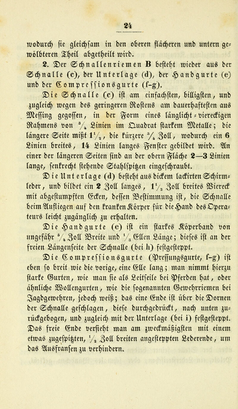 tvoburc^ fte gletc^fam ttt bett oBerett pd^eren unb untern ge^ tt)M6terett S^ett aBget^etlt tvirb* 2. ©er 0c^ttaltentiemen B Befte^t tokhtx au§ ber (Sd^nalle (c), ber Unterlage (d), ber $anbgurte (e) unb ber ©om:pre[fion^gurte (f-g)» S5ie (Sd^naUe (c) ift am einfad^ften, Bttttgften, unb pgletd^ t^egen be§ geringeren fRoften^ am bauer^afteften au§ sDlefying gegoffen, in ber §orm etneö Idngltd^t ^ t>terecftgen fRa^menö üon y^ Äimen im Huabrat ftarfem ^O^etatte; bte (dngere (^titt mi^t 1%, hk fürjere % 3ött/ woburc^ ein 6 hinten Breitet, 14 Linien langet genfter geBilbet tDirb* ^n einer ber längeren leiten finb an ber obern Stacke 2—-3 Äinien lange, fenfre^t fte^enbe @ta^(f^)i|en eingefi^raubt* S!)ie Unt erläge (d) Befte^tau§bicfem (a(firten@c^irm:= teber, unb hilhtt ein 2 3oII (ange§, ly^ 3oII Breitet ^kud mit a5geftum))ften (g(fen, beffen SSeftimmung ift, bie ®^nalle Beim aufliegen auf ben franfen^ör^er für bie^anb beöD:pera^ teurö (eic^t jugdnglid^ p erl^atten» £)ie ^anbgurte (e) ift ein ftarfe§ ^6:perBanb t>on ungefähr y^S^^ fBreite unb y^ ©Ken Sdnge; biefeö ift an ber freien Ödngenfeite ber 0^natte (Bei li) feftgefte^^t* ©ie ^ompreffionögurte (^reffung^gurte, f-g) ift eBen fo Breit mt hk vorige, eine ©Ile lang; man nimmt ^ierp ftarfe ©urten, n)ie man fie aU Seitfeite Bei ^ferben ^at, ober d^nlid^e ^oHengurten, mt bie fogenannten ©eiüe^rriemen Bei 3agbgett>e|)ren, jebod^ weip; ba^ eine (gnbe ift üBer bie dornen ber ^d^natte gefc^tagen, biefe burrf)gebrü(lt, nac^ unten p^ rücfgeBogen, unb pgleid) mit ber Untertage (Bei i) feftgefte^D:|)t. ©a§ freie (^nbt öerfie^t man am §n)ed^md§igften mit einem tivoa^ ^ugef^i|ten, y^ SfOti Breiten angefte^^ten Seberenbe, um ba^ ^u^franfen in ^er^inbern*