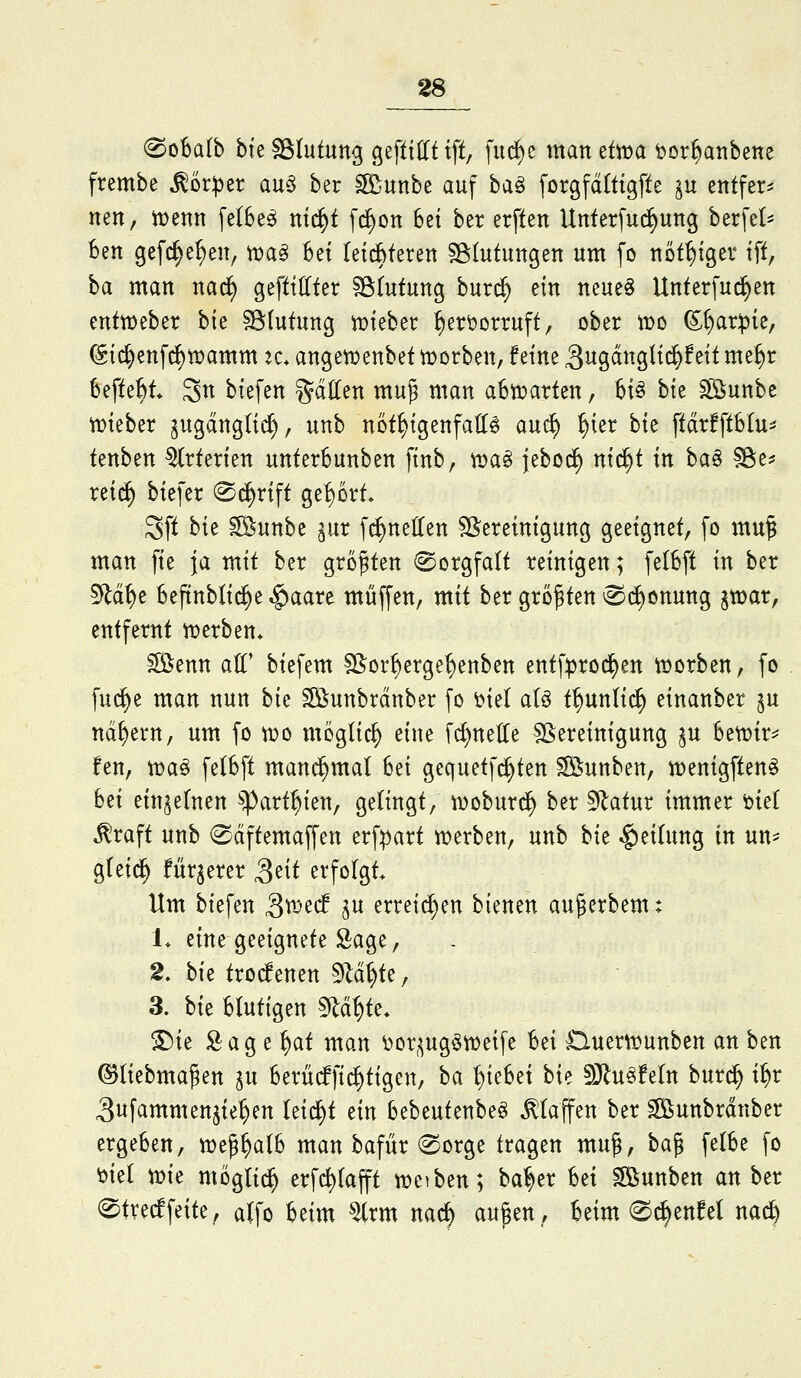 0o6alb bte SStutung gefttHt tft, fud^e man etiüa bor^anbene frembe ^6r:per au^3 ber ^unbe auf ha^ forgfditigfte §u entfern nen, i^enn fe(6eö ntc^t f^on 6et ber erftert Unterfud^ung berfet^ Ben ßefc^e^en, toa^ 5et letdbferen ^Blutungen um [o not^tger tft, ba man nac^ gefttUfer §ötutunß burd) ein neue§ Unterfu^en enttDeber bk ^intnnQ iDteber ^eröorruft, ober IDO (S^ar^ie, @i^enfc^tt)amm k* angetüenbet t^orben, feine !^no,än^U^hii me^r befte^t* Sn btefen gdHen mu^ man abn^arten, U^ hk ^löunbe tDteber jugdngUcf), unb not^igenfalle an^ ^ier hk ffdrfftbtu^* tenben Arterien unterSunben finb, iß)a§ jebo^ nii^t in ha^ §8e^ retd^ biefer (Sd^rift gebort* 3ft bie ^uttbe pr [c^nelten Bereinigung geeignet, fo mu§ man fie ja mit ber größten (Sorgfalt reinigen; felbft in ber 5^d^e beftnbli^e ^aare muffen, mit ber größten ®(^önung jwar, entfernt «werben* ifiSenn att* biefem SSor^erge^enben entf^rod^en tDorben, fo fu(^e man nun hk ^unbrdnber fo öte( aU t^unlic^ einanber ^u nd^ern, um fo tDO mögtic^ eine fd)nette SSereinigung ^u hmx^ fen, iDa^ felBft mand^mal Set gequetfi^ten Söunben, n^enigften^ bei einzelnen ^^^art^ien, gelingt, woburd^ ber ^atnt immer okl ^raft unb 0dftemaffen erfpart n)erben, unb bk Rettung in un== g(ei(^ für^erer S^it erfolgt* Um biefen 3^^^ h^ erreichen bienen aujerbem: L eine geeignete Sage, 2. bk trodenen ^lä^t; 3. hk Blutigen ^ä^k. ^ie Sag e ^at man ^or,;^ug§tDetfe bei HuertDunben an ben ©liebmaßen ^u berüdfi^ttgen, ha Riebet hk S}lu^feln bur^ i^x ^ufammen^te^en leicht ein bebeutenbe^ klaffen ber ^unbrdnber ergeben, n^eß^alb man bafür (Sorge tragen muß, baß felbe fo ^tel xok moglid^ erfc^lafft mciben; ba^er Ui ^S^unben anhtx ^trecffeite, alfo beim ^rm nac^ außen, beim 0^enM nac^