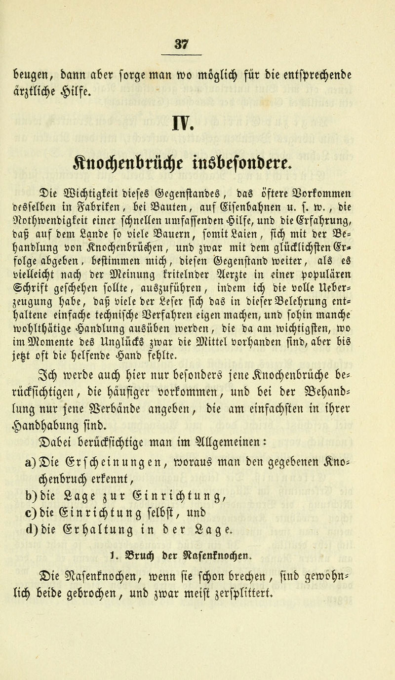 Beugen, bantt aBet? forgentatt wo mogltd^ füt bte tni\pxt^tnht dr^tltc^e ^tlfe* IV. ^ie. Std^tigfeit biefeg ©egcttjlanbeö , ba§ öftere 33otfommett bfgfcIBen irt %ahxiUn , Bei 3Sautßn, auf (SifenSa^nen u. f, tr,, bte 0lDt^trenbtgfctt einer fc^neUen nmfaffenben ^ilfe, unb bie ßrfa^rwng, baf auf beut Äanbe fo ijiele SSauern, fomit Saien, fic^ mit ber 35e« ^anblung öon ^nod^euBrüe^eu, uub jtrar mit bem glütf(id^jten @r* folge aBgeben, befiimmen mic^, biefeu ©egenftaub iueiter, al§ eä tietteic^t nad> ber a)ieiuuug friteinber ^ergte in «iner ^o))uIärcn (S^rift gefd^e^eu foUte, aug^ufü^ren, iubem i(§ bie ijoKc UeBer* jeuguug '^ait, ba^ öiele ber :&efer ftd^ bag in biefer SSete'^rung ent« l^alteue eiufad^e ted^nifd^e SSerfa'^reu eigen mad^eu, unb fo:§itt mauere ivD^Itljätige ^anbluug augüBen n?erben, bie ba oiu mic^tigfien, n?o imiJkmeute beg Uuglücfg ^n?ar bie 3)üttel öor^anben jinb, aBer Bio je^t oft bie :^elfcnbe «^aub fehlte. 3^ Wix'tt aud^ ^ter nur Befonber^ jene ^no^enBrüc^e Be^ rMftd^ttgen, hk ^duftger üorfommen, unb Bei ber SBe^anb^ lung nur fene SSerBdnbe angeben, bte am einfa^ften in i^rer »§)anb^aBung ftnb» ^aBei Berü^ftd^ttge man im Mgemeinen: a)©ie ©rfd^einungen, worauf man ben gegeBenen ^no^ d^enBrud^ erfennt, b)bte Sage ^ur ©tnrtd^tung, c)bie ©inri^tung felBft, unb d)bte ©r^altung tu ber Sage. 1. fdtu6) ber !>iafettfno(^ctt. ®te 5R:afett!ncd)en, njenn fte fd^on Brechen, finb gewo^n^ Itd^ Betbe geBrod^en, unb ^n^ar metft ^erfiptittert*