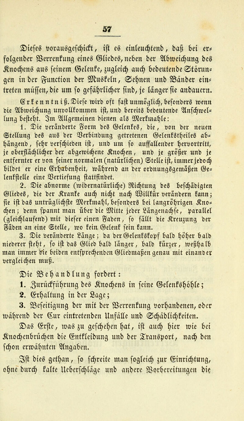 S7 ©tefe^ ^orauagef(^t(ft, ift e^ einteud^tenb, ha^ 6et er^ folgenber Sßerrenfuttg etne^ ©tiebeö, neben ber ^6tt)e{^ung be^ ^nod^en^ au§ feinem ©elenfe, jugtetc^ aud^ 6ebeutenbe@tonut^ gen in ber Function ber sg^u^feln, (Seinen nnb SSdnber etn^ treten muffen, hk um fo gefd^rlti^er finb, je langer fte anbauern* ^rfcnntnif.^lefc tt)ttb oft fa|iunmDi]Tic§,bc[onbcrö iucnn bie Q(Btr>eid§ung unöoÜfommen ift, unb Bereits Bebeutcnbe Qlnf^tDet- lung Bejle^t. Sm Mgcmeinen bicnen alä 9)Jerfma^te: 1. ^ic öeränberte i^orm bcg ®elen!eä, bie, öon ber neuen (SteKung beö au§ ber 33erbinbung getretenen ©elenföt^eiteö a6* ^ängenb, fe:^r üerfc^ieben ifi, unb um fo auffattenber ^erüortn'tt, je oBerfläc^üd^er ber a6gcn)te§ene ^noc§en, unb je größer unb je entfernter er öon feiner normalen (natürlid^en) @tel(e ift, immer jebo^ 'Bilbet er eine ©r^aBen^eit, tüä^renb an ber orbnungSgemäßen ©e* tenfjleXte eine SSertiefung jlattpnbet. 2. 2)ie abnorme (njtb er natürliche) Dftic^tung beg Befc^äbigten ©liebeg, bie ber Traufe aud^ ni^t na^ $ßiK!ür öeränbern fann; fte ijibag untrügli^jte 9}^crfma^t, Befonber6 Bei (angrD^rigen ^no* ^en; benn f^annt man üBer bie 9}Zttte jeber !&ängenac^fe, :^arattel (gtei^Iaufenb) mit biefer einen ^aben, fo fäKt bie ^reujung ber ^äben an eine (SteKe, wo tun ®elcn! fein !fann. 3. 3)ie öeränberte Sänge; ba ber@eten!SfD^f Balb ^Ö^er Batb nieberer ftef)t, fo ijl baä @lieb Balb länger, Batb fürjer, n?e§^aTB man immer ifie Beiben entf^rec^enbcn ®tiebmaßen genau mit cinanber ijerglcic^en muf. ©ie sBe^anblung forbert: 1. 3wt*ü(ffü:^rung be§ ^noc^en^ in feine ©etenf^^o^te; 2. (Sr^altung in ber Sage; 3. Sßefeitigung ber mit ber SSerrenfung öor^anbenen, ober tDci^renb ber Sur eintretenben Unfälle unb ©c^dbltd^feiten» ^a§ (Srfte, n)a^ $u gef^e^en^at, ift auc^ ^ier n?te Bei ^noi^enBrüc^en hk (Sntfleibung unb ber ^ran^port, nad^ ben fc^on erwähnten 5(ngaBen. Sft bieö getrau, fo fc^reite man fogleic^ ^ur Einrichtung, o^ne burd^ falte lUBerf^Idge unb anbere Vorbereitungen hk
