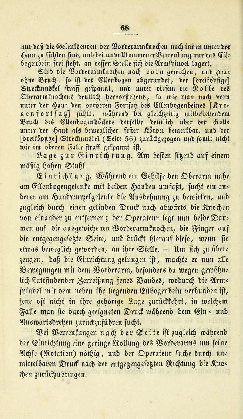 nur baß bie ©etcnfSenbcn ber SSotbcrarmfnod^crt nac^ innen untevber ^autju füllen finb, unbl^ci unöottfommcner^Jerrcnfung nur bag (Stt? Bogcntcin frei fte^t, an beffen SteHc fic§ bie ^rmf))inbel lagert» @inb bie SSorberarmirnoci^ett nad^ ijorn geirid^en, unb jtuar ß^ne 93rud^, fo ift ber (SttenBogen atgerunbet, ber [breifo^jftge] (StretouSM ftraff gefpannt, unb unter biefem bie Ololtc beS Ofeerarmfnod^eng beutlic^ :^erborfte^cnb, fo tx»ic man nad^ i?orn unter ber ^^yxt ben öorberen Sortfa| beg (SttenBogenBeineö [^ro* nenfortfa^] fü^It, irä^rcnb tci gleid^jeitig ntitBefte^enbem 35rud^ beg (SUenijogen^ötferö bcrfeI6e beutlid^ üBer ber OloHe unter ber ^aut alä tetijeglic^er fefler Körper Bemerfbar, unb ber [breiföpfige] (Strecfmugfel {ßnit 56) §urücfge§ogen unb fomit nld^t njie im oberen ^aKe ftraff gefpannt x% Sage juv (Sinrid^tung* ^tn heften ft|enb auf einem md^ig ^ol^en ^ii\^. (S i n r i d^t u n g* ^d^renb ein ©e^ilfe ^txt £)6erarm na^e am (SdenBogengelenfe mit betten .g)dnben umfaßt, fud^t ein an? berer am ^anbnjurjelgetenfe W ^uöbe^nung ju bett)irfen, unb ^ugleic^ bur^ einen geltnben S)vu(f nad^ aBn)drt§ bie ^nod^en ^on einauber ju entfernen; bev D|)erateur legt nun Itxht ^m^^ men auf Vit au^gewid^enen SSorberarmfno^en, bie i^inger auf W entgegengefe|te ^ixU, unb brüiff hierauf biefe, tuenn fie ettua^ beweglich gen)orben, an i^re @tette* — Um fid^ ^u über? jeugen, \:)^'^ hk (Stnri(^tung gelungen ift, mad^te er nun alle ^Bewegungen mit bem ^orberarm, befonber^ \>Qi tt)egen gewöhn? tid^ ftattfinbenber ^erreipung jene^ Sgianbeö, n)oburd^ W ^rm? fpinbel mit bem neben i^r liegenben ^Hbogenbein öerbunben ift, jene oft nid^t in i^re gehörige Sage gurüd^fe^rt, in iDeld^em gälte man fie burd^ geeigneten £)ru(f wd^renb bem ©in ? unb ^u^iDdrtöbre^en ^urücf^ufü^ren fud^t* §8ei SSerrenfungen n a d^ b e r ® e i t e ift juglei^ n?d^renb ber (Einrichtung eine geringe Stellung beö S&orberarmö um feine ^d)fe (Flotation) nöt^ig, unb ber Operateur fud^e buri^ un? mittelbaren ^rud nad^ ber entgegengefe|ten Slid^tung Vxt ^no? c^en 5urüdf5ubringen*