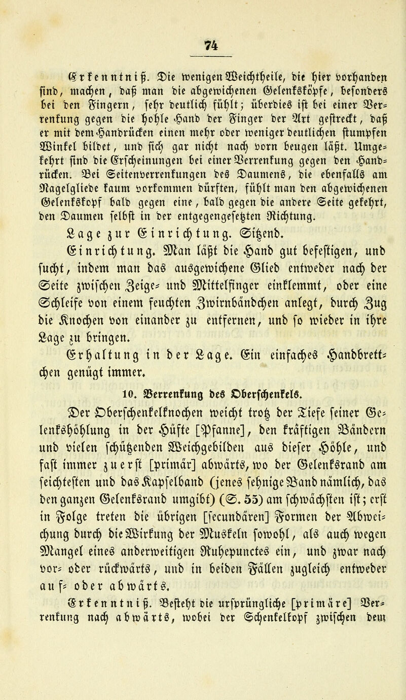 (irfcnntniß. JDie trenigenSctd^t^eilc, btc ^^tet öot^anbcn fmb, mad^cn , bci§ man bie aBgehJic^cnen ®elcnfgfcijfc, Bcfonbct§ Bei ben Ringern, fc^^t beutlid^ fü^it; Ü6erbicö ift Bei einet 3Ser= tenifung gegen bie l^o^Ie «§anb ber ?5inger ber Qtrt geftrecft, baf er mit bem^anbriitfen einen me^r cber tüeniger bentlic^en jlum^fen SBinfel Bilbet, unb ftd) gar nic^t nad^ öorn Beugen läft. Umge= f e:f)rt jxnb bie ^rfc^einungen Bei einer 33erren!ung gegen ben ^anb= ritten. 93ei Seitenöerrenfungen be0 2)aumen6, bie eBenfaUö am 0lagetgliebe !aum öorfommen bürften, fü^It man ben aBgett»ic§enen ®eIenfö!D^3f Balb gegen eine, Balb gegen bie anbere (Seite gefe^rt, ben Daumen felBft in ber entgegengefe^ten 3ftid§tung. Sage §ur ©tnri^fung. 0t|enb, ©tnrt^tung» ^<xn läßt bte .g)anb gut Befefttgen, unb [ud^t, inbem man ba§ auagetDic^ene ©üeb enttt»eber nad^ ber ^ixit ^tDtfd^eu 3^iö^^ wnb Mittelfinger einflemmt, ober eine ©c^teife ^on einem feud)ten 3^it:nBdnbc^en anlegt, burc^ ^\x<^ \:)\t ^ttod^en öcn einanber ^u entfernen, unb fo n?ieber in t^re Sage ju Bringen» (Sr^altung in ber Sage» (Sin einfa^eö §anbBrett^ c^en genügt immer« 10. aSetrenfuttö bee Dberfd^enfelö. ©er 06erfc^enfe(fncd^en ti^eic^t tro| ber ^iefe feiner ©e^ lenföBö^tung in ber ^üfte [spfanne], \)zn fräftigen SSdnbcrn unb o'xtUn f^ü|enben ^eic^geBitbeu au^ biefer ^o^te, unb faft immer ^uerft [^rimdr] aBtt?drtei,tro ber ©etenföranb am feid)teften uw'i) ba^^apfelBaub (jene^ fet)uigeSSanbudm(ic^, baö ben ganzen ©e(enföranb umgiBt) ((S* 55) am fc^tvd^ften ift; crft in %(ii<x/t treten \>\t üBrigen [fecunbdren] formen ber ^B^Dei= c^ung burd^ bie ^irfung ber Muffeln fotDo^I, a(ö auc^ tüegen S)lange( eineö anbertneitigen Slu^epuncte^ ein, unb jttjar nac^ \)or^ ober rMwdrt^, unb in Beiben %öSit\\ ^ugtetc^ enttt)eber au f? ober aBtr>drt^» ^' r f e n n t n i f. SSefie^t mt urfiJrüngtic^e [primär c] 3Ser* ren!ung nac^ aBti?artö, tvoBei ber (^c^enfclb^f jtüifc^en bem