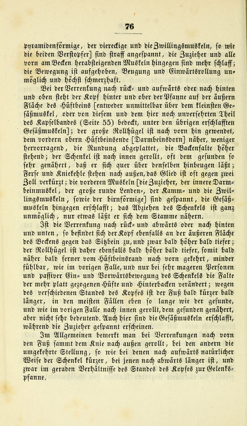 ^^ramibenförmige, bct i)ierecfigc unb btcSh^ttttngSmugfcIn, fo t^tc bic Beiben 3Serfto^fer] finb [traf attgeft)annt, bte ßi^ie^er unb aUt born am^ecfen :f)erabflcigenben9)lu0!eln:^ingegen finb mc'^r fc^laff; bie ^en^egung ift aufge^oBcn, 93eugung unb diniüärtöroliung un* mögtic^ unb ^öc§fl fc^metj^aft. 95ei berOSerrenCung nad^ rücf- unb aufirättö ober nad§ hinten unb oBen ^it)t ber ^o^f ^inter unb ober ber Pfanne auf ber äußern j^Vä^t be0 ^üftbeinö [enttüeber unmittelOar Ü6er bem Iteinften ®e= fäfmuöfet, ober öon biefem unb bem ^ier noc§ unöerfcfjrten %^nl beö ^a^jfelbanbeö ((Bätt 55) bebest, unter ben übrigen erfc^Iafften @efä§mu6feln] j ber große OtolC^ügel ift nad^ öorn :^in gertienbct, bem öorbern obern ^üftbeingcnbe [5r)armbein6bDrn] nä:^er, n?eniger :^eröorragenb, bie S^tunbung abgeplattet, bie S3a(fenfatte ^ü()er jic^enb; ber ©c^enfelift nac^ innen geroKt, oft bem gefunben fo fe^r genähert, baß er fic^ quer über benfelben l^inbeugen läßt', ^erfe unb ^niefe^te fte'^en nad^ außen, ba6 @tieb ijl oft gegen j'n?ei 3ol( öerfürjt; bie ijorberen9)Zugfe(n[bie3u§ie:^er, ber innere^arm* beinmuöfet, ber große runbe !^enben=, ber ^amm= unb bie St^it* lingömuöfeln, fotrie ber birnformige] finb gef^annt, bic ®efäß- ttUJgfeln l^ingegen erfc^Iajft; baö %h^it^tn beS (Sc^enMö ift gan§ unmöglich, nur ettvaö läßt er ftd^ bem (Stamme nähern. 3ft bic 3Serrenfung nad^ rücf- unb abttjärtö ober na^ hinten unb unten , fo befinbet ^i^ ber^o^f cbenfaKö an ber äußeren ^täc^c beg 33e(!enö gegen baö BH^Uin ju,unb jtt?ar balb l^o^er balb tiefer; ber dioU^ÜQd ift bal^cr ebenfaltö balb ^ö^cr balb tiefer, fomit balb näf)er balb ferner öom «^üftbcinöranb nad^ öorn gc!e^rt, nünber fühlbar, njic im öorigen ?^alle, unb nur bei fe^r mageren ^erfonen unb ^baffiöer (Sin* unb 3Sorn?ärtöben3egung beS (5c§cnfclS bie i^alte ber me^r :|)latt gezogenen «§üfte unb «§interba(fen öeränbert; toegcn beö öerfc^iebenen (Stanbeö beö ^o:j3feS ift ber f^uß balb !ür§cr balb länger, in ben meiften %'äiltn eben fo lange tvk ber gefunbe, unb mic im borigen i^alle nad^ innen gerollt, bem gefunben genähert, aber nid^tfel^r bebeutenb. 5lu^ :^ier fmb bie ©efäßmulfcln crfc^lafft, n?ä^renb bie ßuik1)tx gef^annt erfc^einen. 5m 5lKgemeinen bemerlt man Wi 33erren!ungcn nad^ öotn ben ^uß fammt bem ^nie nac^ au^m gerollt, bei ben anbern bic umge!e^rte (Stellung, fo irie hn benen nad^ aufn?ärt6 natürlicher Sßeife ber (Sd^cnfel !ür^er, ^n jenen nad^ abtüärtö länger ift, unb jtüar im geraben 3Ser~^ältniffe be6 (Stanbeö beS Äoi^feg jur @elenf0* Pfanne,