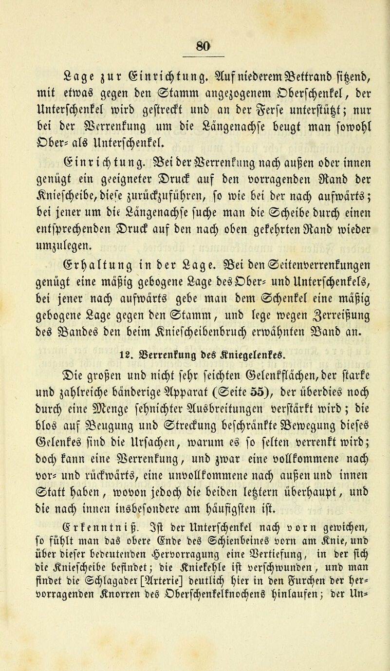 Sage jur (Sitttid^tung, ^ufmebercmSöettranb ft|enb, mit etwaö gegen ben ®tamm angebogenem C)berfc^enfel, ber Unterf^enfet mxh geftrecft unb an ber gerfe unterffü|t; nur bei ber Sßcrrenfung um bte Sdngena^fe beugt man fotro^C Dber^ aU Unterf^enfeL Einrichtung. ^Bieiber^ßerrenfung nad^ aupen Oberinnen genügt ein geeigneter ^ru(f auf ben t>orragenben Slanb ber ^niefc^eibe,biere jurüdf^ufü^ren, fo \vk Bei ber nad^ aufn)drt^; bei jener um hu Sdngenai^fe fud^e man hit '^^^iU burd) einen ent|>re^enben S)rucf auf ben nad; oben gefehrten Slanb njieber umzulegen. Erhaltung in ber Sage» SSei ben©eitenöerrenfungen genügt eine mäßig gebogene Öage be^Dber? unb Unterfd^enfet^, hd Jena nad^ aufwarte gebe man bem (Sc^enfet eine mäßig gebogene Sage gegen ben 0tamm, unb lege tt>egen ä^^^^^ßwng beö SöanbeiS ben beim ^niefc^eibenbrud^ txwä^nkn ^anb an. 12» SSerrenfung be§ Äniegelenfeö» ^ie großen unb nid^t fe^r feid^ten ©e(enffldd^en,ber ftarfe unb ^a^(rei(^e bdnberige 5())|3arat ((^^ik 55), ber überbieö nod^ burd^ eine ^Olenge fe^nid^ter Ausbreitungen ^erftdrft n?irb; hk bloS auf ^Beugung unb ^trec^ung befd^rdnfte SSen^egung biefeö ©elenfcS finb bie Urfad^en, n?arum e§ fo feiten öerrenft trirb; bo^ fann eine S^errenfung, unb ^voax eine t>ottfommene nad^ i)or^ unb rücftvdrts, eine unt>ottfommene nad^ außen unb innen (^iaii ^aben, n^oöon jebod^ bk beiben le|tern über^u^t, unb hk mä) innen inöbefonbere am ^dufigften ift» (grfenntntß. Sjl ber Unterfd^enfel nad^ öorn geiuic^cn, fo fit^It man baS obere (Snbe bcg @c^tenbeine§ öorn am ^nic, unb über biefer bebcutenbcn ^eröorragung eine QSertiefung, in ber |id§ bie ^niefc^eibe bcfinbet; bie ,^niefe^te ift öerfc§tt>unben, unb man pnbet btc (Sd^Iagabet [girierte] bcutUd^ :^ter in ben fec^en ber :^er* ijorragcnbcn Knorren be^ -Oberfd^enfelfnoc^eng ^^inlaufen; ber Un*