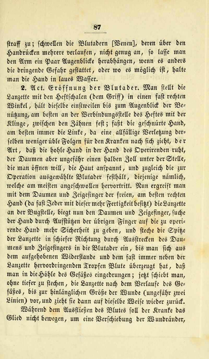 ftraff ju; fd&tüetten bie sgiutabern [Sßenen], bercn nUx ben $anbrü(fen mehrere ^evlaitfen, nid^t genug an, fo (äffe man ben ^rm ein spaar ^ugenMt(fe ^era^^dngen, wenn e§ anbcv^ bk brtngenbe ©efa^r geftattet, ober too e^ mögtid^ iff, ^alte man bie $anb in (aueö Gaffer- 2. s^ct Eröffnung ber söUtaben SJ^an ftettt bk San^ette mit ben |)eftf(^alen (bem ©riff) in einen faft regten ^infel, ^U biefelSe einftiveilen hi^ jum ^ugenblic^ ber ^t- nü|ung, am kften an ber SßerbinbungöftelTe be^ §effe^ mit ber klinge, jtt>ifd^en ben 3ci^«^n feft; fa^t hk gefc^nürte §anb, am heften immer bieSinfe, b<x eine. attfddtge SSerIe|ung ber* fetben n>enigerübIego(gen für ben^ranfen nad^ fic^ ik% ber 5lrt, ba^ bie ^o^te .§anb in ber $anb beö Dperirenben ru^ ber Daumen aber ungefähr einen falben 3«^^ unter ber^tette, hk man offnen toiU, hk ^mt anf:pannt, unb ^ugtei^ bie ^ur D:peration au^gemd^Ite Sßlutaber feft^dlt, biejenige ndmlid^, tneld^e am meiften angefc^tvoUen ()ert>ortritt. 9^un ergreift man mit bem Daumen unb S^^^P^^g^^ ber freien, am beften red}ten ^anb (ba faft Seber mit bieferme^rgertigfeitbeft|t) hk^aniäk an ber SSugfteHe, biegt nun ben Daumen unb ^^tgefinger, fud^e ber $anb burd^ ^ufftii|en ber übrigen ginger auf bk ju o^eri* renbe ^anb me^r @id^er^eit ju geben, unb fted)e bie ®pi|e ber San^ette in f^iefer Slid^tung burd^ ^u^ftre(fen beö ^au^^ menö unb S^igefingerö in bie?B(utaber ein, U^ man fic^ au^ bem aufgehobenen ^iberftanbe unb bem faft immer neben ber San^ette ^ertoorbringenben ^ro^fen sßlute überzeugt ^at, ba^ man in bie^o^Ie be^ ©efdges eingebrungen; je|t \^kU man, o^ne tiefer ^u [teeren, bk Äan^ette na^ bem ^B^erlaufe beö ©e* fdgeö, U^ 5ur ^inrdngli(^en ©ro^e ber sjßunbe (ungefd^r imi Sinien) ^or,unb ^k^i fie bann auf biefelbe ^löeife n?ieber ^urücf. Sd^renb bem ^u^flie^en be§ ^InU^ fott ber ^ranfe ba§ ©lieb nid^tbetvegen, um eine SSerfd^iebung ber ^löuttbrdnber,