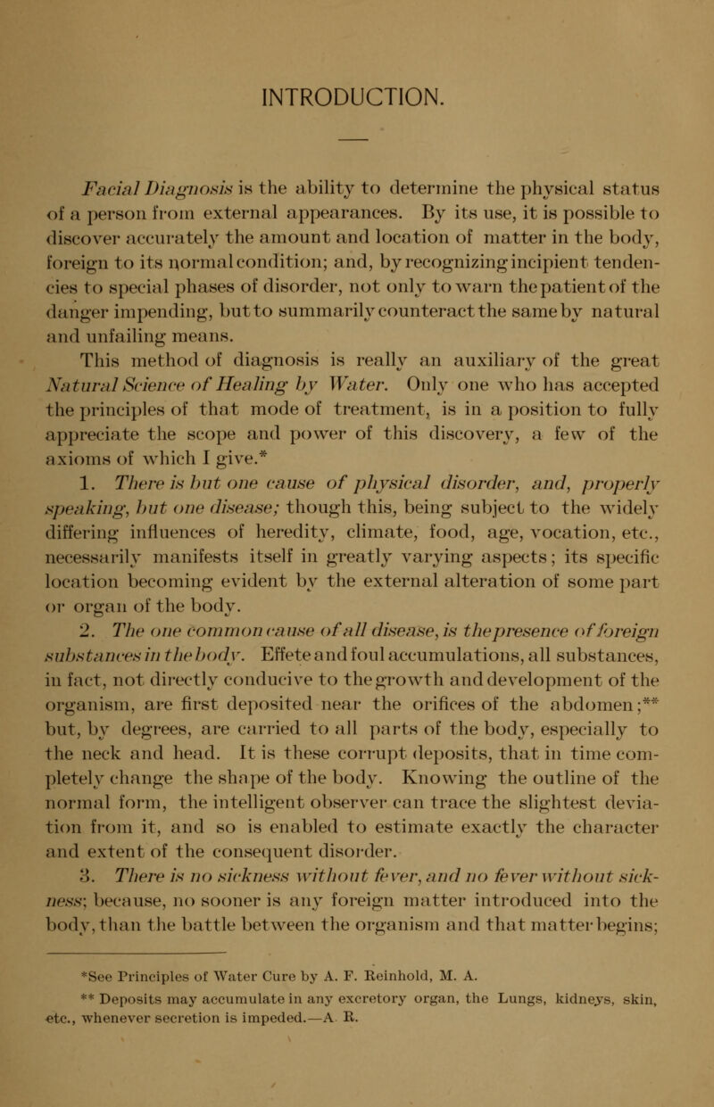 INTRODUCTION. Facial Diagnoms is the ability to determine the physical status of a person from external appearances. By its use, it is possible to discover accurately the amount and location of matter in the body, foreign to its i:^ormal condition; and, by recognizing incipient tenden- cies to special phases of disorder, not only to warn the patient of the danger impending, but to summarily counteract the same by natural and unfailing means. This method of diagnosis is really an auxiliary of the great Natural Science of Healing by Water. Only one who has accepted the principles of that mode of treatment, is in a position to fully appreciate the scope and power of this discovery, a few of the axioms of which I give.* 1. There is hut one cause of physical disorder, and, properly speaking, hut one disease; though this, being subject to the widely differing influences of heredity, climate, food, age, vocation, etc., necessarily manifests itself in greatly varying aspects; its specific location becoming evident by the external alteration of some part or organ of the body. 2. The one common cause of all disease, is the presence of foreign suhstances in the hodv. Effete and foul accumulations, all substances, in fact, not directly conducive to the growth and development of the organism, are first deposited near the orifices of the abdomen;** but, by degrees, are carried to all parts of the body, especially to the neck and head. It is these corrupt deposits, that in time com- pletely change the shape of the body. Knowing the outline of the normal form, the intelligent observer can trace the slightest devia- ticm from it, and so is enabled to estimate exactly the character and extent of the consequent disorder. 3. There is no sickness without fever, and no fever without sick- ness; because, no sooner is any foreign matter introduced into the body, than the battle between the organism and that matter begins; *See Principles of Water Cure by A. F. Reinhold, M. A. ** Deposits may accumulate in any excretory organ, the Lungs, kidnejs, skin, -etc., whenever secretion is impeded.—A K