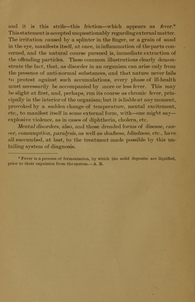 and it is this strife—this friction—which appears as fever* This statement is accepted unquestionably regarding external matter. The irritation caused by a splinter in the finger, or a grain of sand in the eye, manifests itself, at once, in inflammation of the parts con- cerned, and the natural course pursued is, immediate extraction of the offending particles. These common illustrations clearly demon- strate the fact, that, as disorder in an organism can arise only from the presence of anti-normal substances, and that nature never fails to protest against such accumulations, every phase of ill-health must necessarily be accompanied by more or less fever. This may be slight at first, and, perhaps, run its course as chronic fever, prin- cipally in the interior of the organism; but it isliableat any moment, provoked by a sudden change of temperature, mental excitement, etc., to manifest itself in some external form, with—one might say— explosive violence, as in cases of diphtheria, cholera, etc. Mental disorders, also, and those dreaded forms of disease, can- cer, consumption, paralysis, ns well as deafness, blindness, etc., have all succumbed, at last, to the treatment made possible by this un- failing system of diagnosis. * Fever is a process of fermentation, by which the solid deposits are liquified,. prior to their expulsion from the system.—A. R.