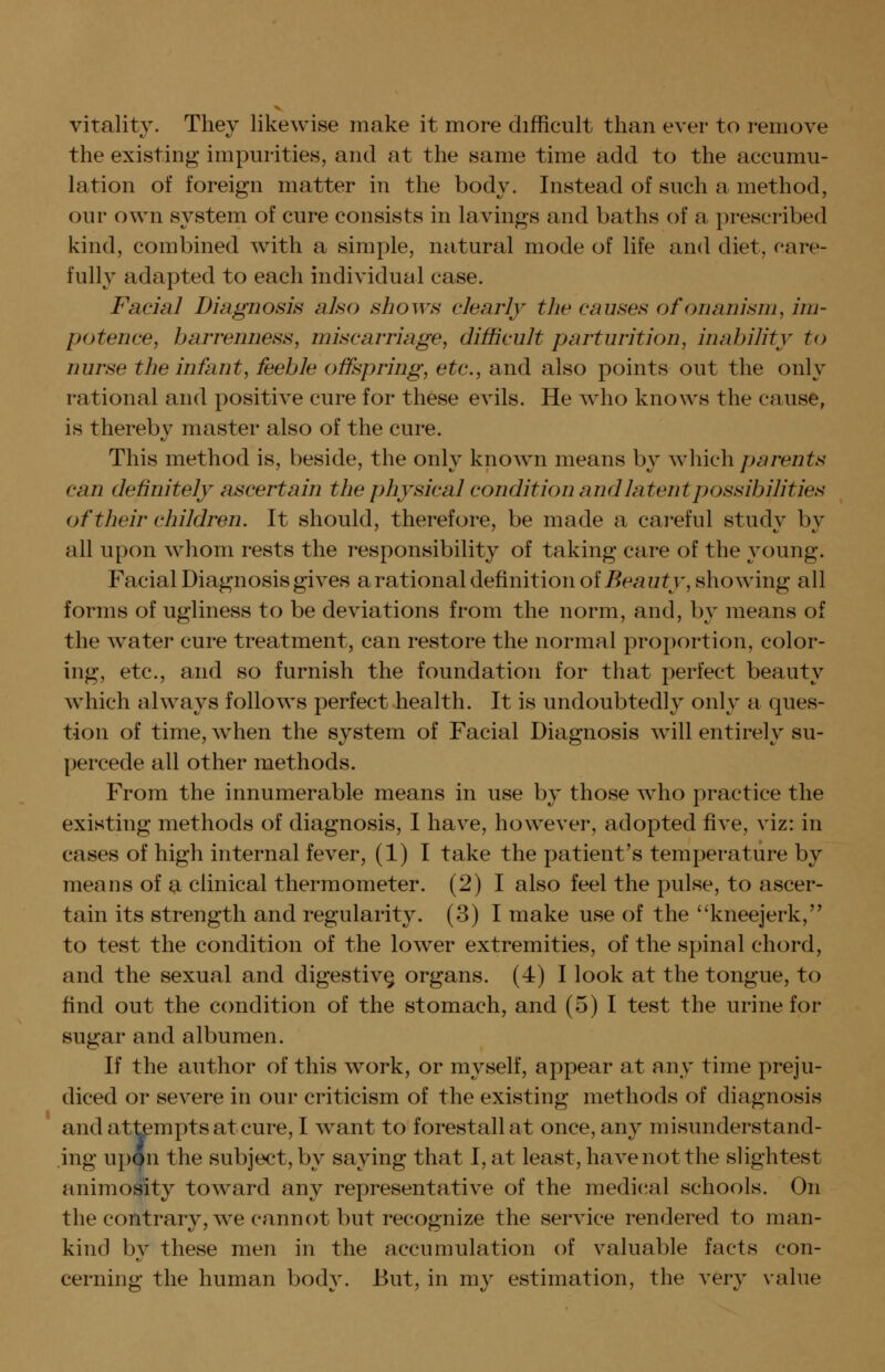 vitality. They likewise make it more difficult than ever to remove the existing impurities, and at the same time add to the accumu- lation of foreign matter in the body. Instead of such a method, our own system of cure consists in lavings and baths of a prescribed kind, combined with a simple, natural mode of life and diet, care- fully adapted to each individual case. Facial Diagnosis also shows clearly the causes of onanism, im- potence, barrenness, miscarriage, difficult parturition, inability to nurse the infant, feeble offspring, etc., and also points out the only rational and positive cure for these evils. He who knows the cause, is thereby master also of the cure. This method is, beside, the only known means by which parents can definitely ascertain the physical condition and latent possibilities of their children. It should, therefore, be made a careful study by all upon whom rests the responsibility of taking care of the young. Facial Diagnosis gives a rational definition oi Beauty, showing all forms of ugliness to be deviations from the norm, and, by means of the water cure treatment, can restore the normal proportion, color- ing, etc., and so furnish the foundation for that perfect beauty which always follows perfect health. It is undoubtedly only a ques- tion of time, when the system of Facial Diagnosis will entirely su- percede all other methods. From the innumerable means in use by those who practice the existing methods of diagnosis, I have, however, adopted five, viz: in cases of high internal fever, (1) I take the patient's temperature by means of a clinical thermometer. (2) I also feel the pulse, to ascer- tain its strength and regularity. (3) I make use of the kneejerk,'' to test the condition of the lower extremities, of the spinal chord, and the sexual and digestive organs. (4) I look at the tongue, to find out the ccmdition of the stomach, and (5) I test the urine for sugar and albumen. If the author of this work, or myself, appear at any time preju- diced or severe in our criticism of the existing methods of diagnosis and attempts at cure, I want to forestall at once, any misunderstand- ing upan the subject, by saying that I, at least, have not the slightest animosity tow^ard any representative of the medieval schools. On the contrary, we cannot but recognize the service rendered to man- kind by these men in the accumulation of valuable facts con- cerning the human body. But, in my estimation, the very value
