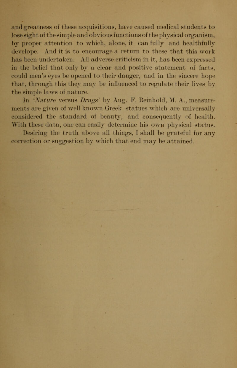 and greatness of tliese acquisitions, have caused medical students to lose sight of the simple and obvious functions of the physical organism, by proper attention to which, alone, it can fully and healthfully develope. And it is to encourage a return to these that this work has been undertaken. All adverse criticism in it, has been expressed in the belief that only by a clear and positive statement of facts, could men's eyes be opened to their danger, and in the sincere hope that, through this the} may be influenced to regulate their lives by the simple laws of nature. In 'Nature versus Drugs^ by Aug. F. Reinhold, M. A., measure- ments are given of well known Greek statues which are universally considered the standard of beauty, and conse(][uently of health. With these data, one can easily determine his own physical status. Desiring the truth above all things, I shall be grateful for any correction or suggestion by which that end may be attained.
