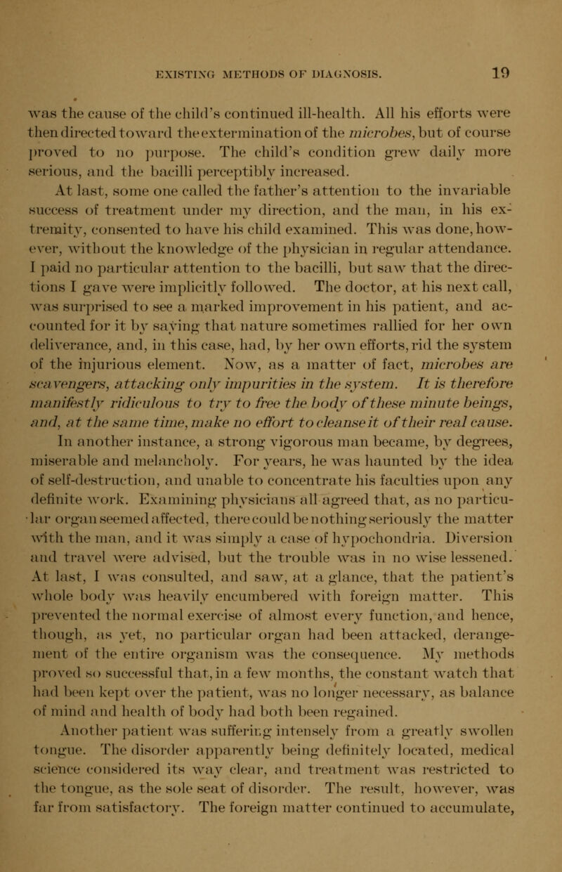• was the cause of the chihl's continued ill-health. All his efforts were then directed toward the extermination of the microbes, hut of course ])roved to no purpose. The child's condition grew daily more serious, and the bacilli perceptibly increased. At last, some one called the father's attention to the invariable success of treatment under my direction, and the man, in his ex- tremity, consented to have his child examined. This was done, how- ever, without the knowledge of the physician in regular attendance. I paid no particular attention to the bacilli, but saw that the direc- tions I gave were implicitly followed. The doctor, at his next call, was surprised to see a marked improvement in his patient, and ac- counted for it by saying that nature sometimes rallied for her own deliverance, and, in this case, had, by her own efforts, rid the system of the injurious element. Now, as a matter of fact, microbes are scavengers, attacking only impurities in the system. It is tlierefore manifestly ridiculous to try to free tlie body oftliese minute beings, and, at tlie same time, make no effort to cleanse it of their real cause. In another instance, a strong vigorous man became, by degrees, miserable and melancholy. For years, he was haunted by the idea of self-destruction, and unable to concentrate his faculties upon any definite work. Examining physicians all agreed that, as no particu- •lar organ seemed affected, there could be nothing seriously the matter with the man, and it was simply a case of hypochondria. Diversion and travel were advised, but the trouble was in no wise lessened. At last, I was consulted, and saw, at a glance, that the patient's whole body was heavily encumbered with foreign matter. This j)revented the normal exercise of almost every function, and hence, though, as yet, no particular organ had been attacked, derange- ment of the entire organism was the consequence. My methods proved so successful that, in a few months, the constant watch that had been kept over the patient, was no longer necessary, as balance of mind and health of body had both been regained. Another patient was suffering intensely from a greatly swollen tongue. The disorder apparently being definitely located, medical science considered its way clear, and treatment was restricted to the tongue, as the sole seat of disorder. The result, however, was far from satisfactory. The foreign matter continued to accumulate,