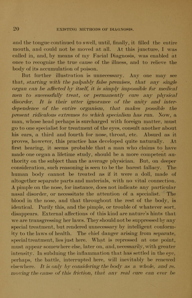 and the tongue coiitiimed to swell, until, finally, it filled the entire mouth, and could not be moved at all. At this juncture, I was called in, and, by means of my Facial Diagnosis, was enabled at once to recognize the true cause of the illness, and to relieve the body of its accumulation of poison. But further illustration is unnecessary. Anv one mav see that, starting with the palpably false premises, that any single organ can be affected by itself, it is simply impossible for medical men to successfully treat, or permanently cure any physical disorder. It is their utter ignorance of the unity and inter- dependence of the entire organism, that makes possible the present ridiculous extremes to which specialism has run. Now, a man, whose head perhaps is surcharged with foreign matter, must go to one specialist for treatment of the eyes, consult another about his ears, a third and fourth for nose, throat, etc. Absurd as it proves, however, this practice has developed quite naturally. At first hearing, it seems probable that a man who claims to have made one organ a lifetime study, should be a more competent au- thority on the subject than the average physician. But, on deeper consideration, such reasoning is seen to be the barest fallacy. The human body cannot be treated as if it were a doll, made of altogether separate parts and materials, with no vital connection. A pimple on the nose, for instance, does not indicate any particular nasal disorder, or necessitate the attention of a specialist. The blood in the nose, and that throughout the rest of the body, is identical. Purify this, and the pimple, or trouble of whatever sort, disappears. External affections of this kind are nature's hints that w^e are transgressing her laws. They should not be suppressed by any special treatment, but rendered unnecessary by intelligent conform- ity to the laws of health. The chief danger arising from separate, special treatment, lies just here. What is repressed at one point, must appear somewhere else, later on, and, necessarily, with greater intensity. In subduing the inflammation that has settled in the eye, perhaps, the battle, interrupted here, will inevitably be renewed elsewhere. It is only by considering the body as a whole, and re- moving the cause of this friction, that any real cure can ever be
