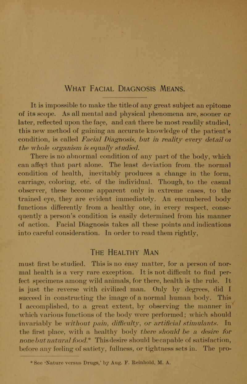 What Facial Diagnosis Means. It is impossible to make the title of any great subject an epitome of its scope. As all mental and physical phenomena are, sooner or later, reflected upon the face, and can there be most readily studied, this new method of gaining an accurate knowledge of the patient's condition, is called Facial Diagnosis, hut in reality every detail oi the whole organism is equally studied. There is no abnormal condition of any part of the body, which can affef^t that part alone. The least deviation from the normal condition of health, inevitably produces a change in the form, carriage, coloring, etc. of the individual. Though, to the casual observer, these become apparent only in extreme cases, to the trained eye, they are evident immediately. An encumbered body functions differently from a healthy one, in every respect, conse- quently a person's condition is easily determined from his manner of action. Facial Diagnosis takes all these points and indications into careful consideration. In order to read them rightly. The Healthy Man must first be studied. This is no easy matter, for a person of nor- mal health is a very rare exception. It is not difficult to find per- fect specimens among wild animals, for there, health is the rule. It is just the reverse Avith civilized man. Only by degrees, did I succeed in constructing the image of a normal human body. This I accomplished, to a great extent, by observing the manner in^ which various functions of the body were performed; Avhich should invariably be without pain, difficulty, or artificial stimulants. In the first place, with a healthy body there should he a desire for none hut natural food.^ This desire should be capable of satisfaction, before any feeling of satiety, fullness, or tightness sets in. The pro- See 'Nature versus Drugs,' by Aug. F. Keinhold, M. A.