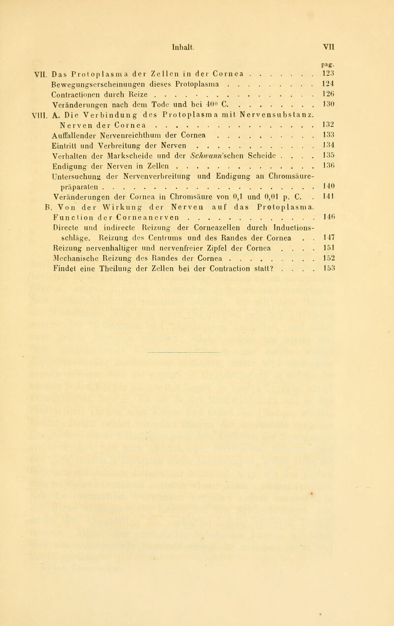 paff. VII. DasP 10 toplasmaderZelleninder Cornea 123 Bewegung-scrscheinuiigen dieses Protoplasma 124 Contractionon durch Reize ....-.......*... 126 Veränderung-en nach dem Tode und bei 40ö C 130 Vlll. A. Die Verbindung- des Protoplasma mit Nervensubslanz. Nerven der Cornea 132 Auffallender Nervenreichthuni der Cornea 133 Eintritt und Verbreitung- der Nerven 134 Verhallen der Markscheide und der Sck)vun7i'schen Scheide .... 135 Endigung der Nerven in Zellen 136 Untersuchung der Nervenverbreitung und Endigung an Chromsäure- präparalen 140 Veränderungen der Cornea in Chromsäure von 0,1 und 0,01 p. C. . 141 B. Von der Wirkung der Nerven auf das Protoplasma. FunOlion der CorneanerVen 146 Direcle und indirecte Reizung der Corneazellen durch Inductions- schläge. Reizung dos Centrums und des Randes der Cornea . . 147 Reizung- nervenhaltiger und nervenfreier Zipfel der Cornea .... 151 Mechanische Reizung des Randes der Cornea 152 Findet eine Theilung der Zellen bei der Contraction statt? .... 153