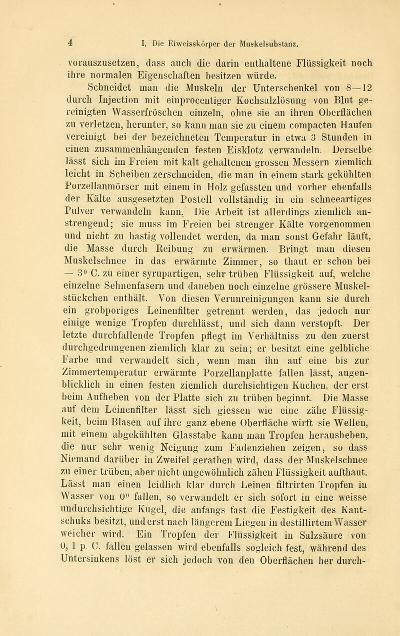 vorauszusetzen, dass auch die darin enthaltene Flüssigkeit noch ihre normalen Eigenschaften besitzen würde. Schneidet man die Muskeln der Unterschenkel von 8—12 durch Injection mit einprocentiger Kochsalzlösung von Blut ge- reinigten Wasserfröschen einzeln, ohne sie an ihren Oberflächen zu verletzen, herunter, so kann man sie zu einem compacten Haufen vereinigt bei der bezeichneten Temperatur in etwa 3 Stunden in einen zusammenhängenden festen Eisklotz verwandeln. Derselbe lässt sich im Freien mit kalt gehaltenen grossen Messern ziemlich leicht in Scheiben zerschneiden, die man in einem stark gekühlten Porzellanmörser mit einem in Holz gefassten und vorher ebenfalls der Kälte ausgesetzten Posteil vollständig in ein schneeartiges Pulver verwandeln kann, Die Arbeit ist allerdings ziemlich an- strengend; sie muss im Freien bei strenger Kälte vorgenommen und nicht zu hastig vollendet werden, da man sonst Gefahr läuft, die Masse durch Reibung zu erwärmen. Bringt man diesen Muskelschnee in das erwärmte Zimmer, so thaut er schon bei — 30 C. zu einer syrupartigen, sehr trüben Flüssigkeit auf, welche einzelne Sehnenfasern und daneben noch einzelne grössere Muskel- stückchen enthält. Von diesen Verunreinigungen kann sie durch ein grobporiges Leinenfilter getrennt werden, das jedoch nur einige wenige Tropfen durchlässt, und sich dann verstopft. Der letzte durchfallende Tropfen pflegt im Verhältniss zu den zuerst durchgedrungenen ziemlich klar zu sein; er besitzt eine gelbliche Farbe und verwandelt sich^ wenn man ihn auf eine bis zur Zimmertemperatur erwärmte Porzellanplatte fallen lässt, augen- blicklich in einen festen ziemlich durchsichtigen Kuchen, der erst beim Aufheben von der Platte sich zu trüben beginnt. Die Masse auf dem Leinenfilter lässt sich giessen wie eine zähe Flüssig- keit, beim Blasen auf ihre ganz ebene Oberfläche wirft sie Wellen, mit einem abgekühlten Glasstabe kann man Tropfen herausheben, die nur sehr wenig Neigung zum Fadenziehen zeigen, so dass Niemand darüber in Zweifel gerathen wird, dass der Muskelschnee zu einer trüben, aber nicht ungewöhnlich zähen Flüssigkeit aufthaut. Lässt man einen leidlich klar durch Leinen filtrirten Tropfen in Wasser von 0 fallen, so verwandelt er sich sofort in eine weisse undurchsichtige Kugel, die anfangs fast die Festigkeit des Kaut- schuks besitzt, und erst nach längerem Liegen in destillirtem Wasser weicher wird. Ein Tropfen der Flüssigkeit in Salzsäure von 0, 1 p. C. fallen gelassen wird ebenfalls sogleich fest, während des Untersinkens löst er sich jedoch von den Oberflächen her durch-