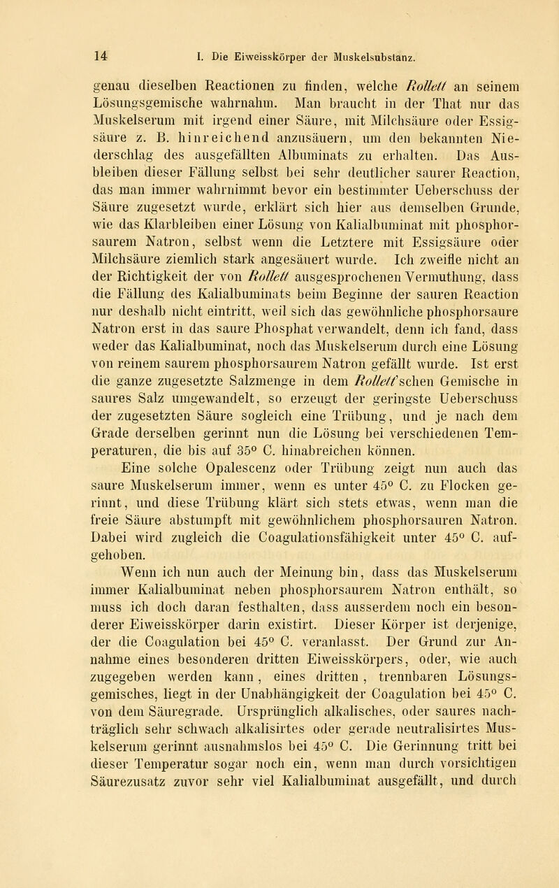 genau dieselben Reactionen zu finden, welche Rolldt an seinem Lösungsgemische wahrnahm. Man braucht in der That nur das Muskelserum mit irgend einer Säure, mit Milchsäure oder Essig- säure z. B. hinreichend anzusäuern, um den bekannten Nie- derschlag des ausgefällten Albuminats zu erhalten. Das Aus- bleiben dieser Fällung selbst bei sehr deutlicher saurer Reaction, das man immer wahrnimmt bevor ein bestimmter Ueberschuss der Säure zugesetzt wurde, erklärt sich hier aus demselben Grunde, wie das Klarbleiben einer Lösung von Kalialbuminat mit phosphor- saurem Natron, selbst wenn die Letztere mit Essigsäure oder Milchsäure ziemlich stark angesäuert wurde. Ich zweifle nicht an der Richtigkeit der von Rollett ausgesprochenen Vermuthung, dass die Fällung des Kalialbuminats beim Beginne der sauren Reaction nur deshalb nicht eintritt, weil sich das gewöhnliche phosphorsaure Natron erst in das saure Phosphat verwandelt, denn ich fand, dass weder das Kalialbuminat, noch das Muskelserum durch eine Lösung von reinem saurem phosphorsaurem Natron gefällt wurde. Ist erst die ganze zugesetzte Salzmenge in dem Rolletf ^oh^w Gemische in saures Salz umgewandelt, so erzeugt der geringste Ueberschuss der zugesetzten Säure sogleich eine Trübung, und je nach dem Grade derselben gerinnt nun die Lösung bei verschiedenen Tem- peraturen, die bis auf 35^ C. hinabreicheu können. Eine solche Opalescenz oder Trübung zeigt nun auch das saure Muskelserum immer, wenn es unter 45° C. zu Flocken ge- rinnt, und diese Trübung klärt sich stets etwas, wenn man die freie Säure abstumpft mit gewöhnlichem phosphorsauren Natron. Dabei wird zugleich die Coagulationsfähigkeit unter 45^ C. auf- gehoben. Wenn ich nun auch der Meinung bin, dass das Muskelserum immer Kalialbuminat neben phosphorsaurem Natron enthält, so muss ich doch daran festhalten, dass ausserdem noch ein beson- derer Eiweisskörper darin existirt. Dieser Körper ist derjenige, der die Coagulation bei 45° C. veranlasst. Der Grund zur An- nahme eines besonderen dritten Eiweisskörpers, oder, wie auch zugegeben werden kann, eines dritten, trennbaren Lösungs- gemisches, liegt in der Unabhängigkeit der Coagulation bei 45° C. von dem Säuregrade. Ursprünglich alkalisches, oder saures nach- träglich sehr schwach alkalisirtes oder gerade neutralisirtes Mus- kelserum gerinnt ausnahmslos bei 45° C. Die Gerinnung tritt bei dieser Temperatur sogar noch ein, wenn man durch vorsichtigen Säurezusatz zuvor sehr viel Kalialbuminat ausgefällt, und durch