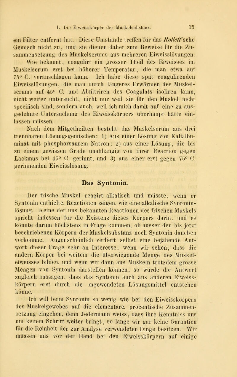 ein Filter entfernt liat. Diese Umstände treffen für das Rolieä^sche Gemisch nicht zu, und sie dienen daher zum Beweise für die Zu- sammensetzung des Muskelserums aus mehreren Eiweisslösungen. Wie bekannt, coagulirt ein grosser Theil des Eiweisses im Muskelserum erst bei höherer Temperatur, die man etwa auf 7ö<^ C. veranschlagen kann. Ich habe diese spät coagulirenden Eiweisslösungen, die man durch längeres Erwärmen des Muskel- serums auf 450 C, und Abiiltriren des Coagulats isoliren kann, nicht weiter untersucht, nicht nur weil sie für den Muskel nicht specitisch sind, sondern auch, weil ich mich damit auf eine zu aus- gedehnte Untersuchung des Eiweisskörpers überhaupt hätte ein- lassen müssen. Nach dem Mitgetheilten besteht das Muskelserum aus drei trennbaren Lösungsgemischen: 1) Aus einer Lösung von Kalialbu- minat mit phosphorsaurem Natron; 2) aus einer Lösung, die bis zu einem gewissen Grade unabhängig von ihrer Reaction gegen Lackmus bei 45*^ C. gerinnt, und 3) aus einer erst gegen 75« C. gerinnenden Eiweisslösung. Das Syntonin. Der frische Muskel reagirt alkalisch und müsste, wenn er Syntonin enthielte, Reactionen zeigen, wie eine alkalische Syntonin- lösung. Keine der uns bekannten Reactionen des frischen Muskels spricht indessen für die Existenz dieses Körpers darin, und es könnte darum höchstens in Frage kommen, ob ausser den bis jetzt beschriebenen Körpern der Muskelsubstanz noch Syntonin daneben vorkomme. Augenscheinlich verliert selbst eine bejahende Ant- wort dieser Frage sehr an Interesse, wenn wir sehen, dass die andern Körper bei weitem die überwiegende Menge des Muskel- eiweisses bilden, und wenn wir dann aus Muskeln trotzdem grosse Mengen von Syntonin darstellen können, so würde die Antwort zugleich aussagen, dass das Syntonin auch aus anderen Eiweiss- körpern erst durch die angewendeten Lösungsmittel entstehen könne. Ich will beim Syntonin so wenig wie bei den Eiweisskörpern des Muskelgewebes auf die elementare, procentische Zusammen- setzung eingehen, denn Jedermann weiss, dass ihre Keuntniss uns um keinen Schritt weiter bringt, so lange wir gar keine Garantien für die Reinheit der zur Analyse verwendeten Dinge besitzen. Wir müssen uns vor der Hand bei den Eiweisskörpern auf einige