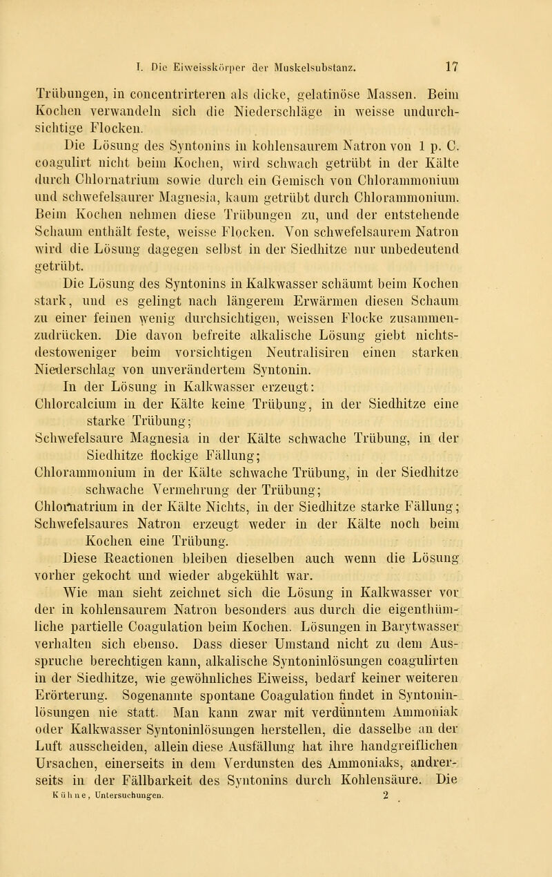 TrlibungeD, in coucentrirteren als dicke, gelatinöse Massen. Beim Kochen verwandeln sich die Niederschläge in weisse undnrch- sichtige Flocken. Die Lösung des Syntonins in kohlensaurem Natron von 1 p. C. coagulirt nicht beim Kochen, wird schwach getrübt in der Kälte durch Chlornatrium sowie durch ein Gemisch von Chlorammonium und schwefelsaurer Magnesia, kaum getrübt durch Chlorammonium. Beim Kochen nehmen diese Trübungen zu, und der entstehende Schaum enthält feste, weisse Flocken. Von schwefelsaurem Natron wird die Lösung dagegen selbst in der Siedhitze nur unbedeutend getrübt. Die Lösung des Syntonins in Kalkwasser schäumt beim Kochen stark, und es gelingt nach längerem Erwärmen diesen Schaum zu einer feinen wenig durchsichtigen, weissen Flocke zusammen- zudrücken. Die davon befreite alkalische Lösung giebt nichts- destoweniger beim vorsichtigen Neutralisiren einen starken Nieilerschlag von unverändertem Syntonin. In der Lösung in Kalkwasser erzeugt: Chlorcalcium in der Kälte keine Trübung, in der Siedhitze eine starke Trübung; Schwefelsaure Magnesia in der Kälte schwache Trübung, in der Siedhitze flockige Fällung; Chlorammonium in der Kälte schwache Trübung, in der Siedhitze schwache Vermehrung der Trübung; Chloiliatrium in der Kälte Nichts, in der Siedhitze starke Fällung; Schwefelsaures Natron erzeugt weder in der Kälte noch beim Kochen eine Trübung. Diese Reactionen bleiben dieselben auch wenn die Lösung' vorher gekocht und wieder abgekühlt war. Wie man sieht zeichnet sich die Lösung in Kalkwasser vor der in kohlensaurem Natron besonders aus durch die eigenthüm- liche partielle Coagulation beim Kochen. Lösungen in Barytwasser verhalten sich ebenso. Dass dieser Umstand nicht zu dem Aus- spruche berechtigen kann, alkalische Syntoninlösungen coagulirten in der Siedhitze, wie gewöhnliches Eiweiss, bedarf keiner weiteren Erörterung. Sogenannte spontane Coagulation findet in Syntonin- lösungen nie statt. Man kann zwar mit verdünntem Ammoniak oder Kalkwasser Syntoninlösungen herstellen, die dasselbe an der Luft ausscheiden, allein diese Ausfällung hat ihre handgreiflichen Ursachen, einerseits in dem Verdunsten des Ammoniaks, andrer- seits in der Fällbarkeit des Syntonins durch Kohlensäure. Die K ü h 11 e , Untersuchungen. 2