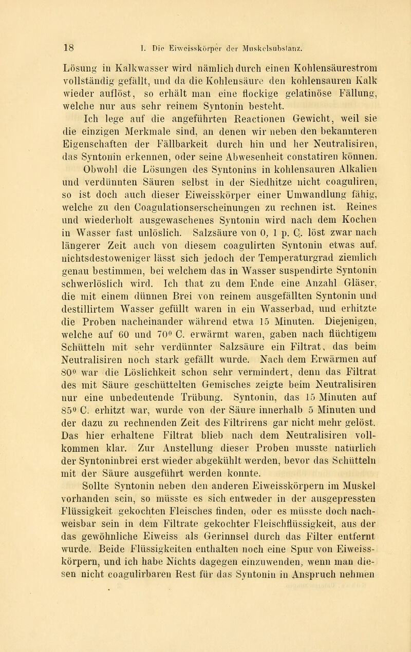 Lösung in Kalkwasser wird nämlich durch einen Kohlensäurestrom vollständig gefällt, und da die Kohlensäure den kohlensauren Kalk wieder auflöst, so erhält man eine flockige gelatinöse Fällung, welche nur aus sehr reinem Syntonin besteht. Ich lege auf die angeführten Reactionen Gewicht, weil sie die einzigen Merkmale sind, an denen wir neben den bekannteren Eigenschaften der Fällbarkeit durch hin und her Neutralisiren, das Syntonin erkennen, oder seine Abwesenheit constatiren können. Obwohl die Lösungen des Syntonins in kohlensauren Alkalien und verdünnten Säuren selbst in der Siedhitze nicht coaguliren, so ist doch auch dieser Eiweisskörper einer Umwandlung fähig, welche zu den Coagulationserscheinungen zu rechnen ist. Reines und wiederholt ausgewaschenes Syntonin wird nach dem Kochen in Wasser fast unlöslich. Salzsäure von 0, 1 p. Q. löst zwar nach längerer Zeit auch von diesem coagulirten Syntonin etwas auf, nichtsdestoweniger lässt sich jedoch der Temperaturgrad ziemlich genau bestimmen, bei welchem das in Wasser suspendirte Syntonin schwerlöslich wird. Ich that zu dem Ende eine Anzahl Gläser, die mit einem dünnen Brei von reinem ausgefällten Syntonin und destillirtem Wasser gefüllt waren in ein Wasserbad, und erhitzte die Proben nacheinander während etwa 15 Minuten. Diejenigen, welche auf 60 und 700 C. erwärmt waren, gaben nach flüchtigem Schütteln mit sehr verdünnter Salzsäure ein Filtrat, das beim Neutralisiren noch stark gefällt wurde. Nach dem Erwärmen auf 800 war die Löslichkeit schon sehr vermindert, denn das Filtrat des mit Säure geschüttelten Gemisches zeigte beim Neutralisiren nur eine unbedeutende Trübung. Syntonin, das 15 Minuten auf 850 c. erhitzt war, wurde von der Säure innerhalb 5 Minuten und der dazu zu rechnenden Zeit des Filtrirens gar nicht mehr gelöst. Das hier erhaltene Filtrat blieb nach dem Neutralisiren voll- kommen klar. Zur Anstellung dieser Proben musste natürlich der Syntoninbrei erst wieder abgekühlt werden, bevor das Schütteln mit der Säure ausgeführt werden konnte. Sollte Syntonin neben den anderen Eiweisskörpern im Muskel vorhanden sein, so müsste es sich entweder in der ausgepressten Flüssigkeit gekochten Fleisches finden, oder es müsste doch nach- weisbar sein in dem Filtrate gekochter Fleischflüssigkeit, aus der das gewöhnliche Eiweiss als Gerinnsel durch das Filter entfernt wurde. Beide Flüssigkeiten enthalten noch eine Spur von Eiweiss- körpern, und ich habe Nichts dagegen einzuwenden, wenn man die- sen nicht coagulirbaren Rest für das Syntonin in Anspruch nehmen