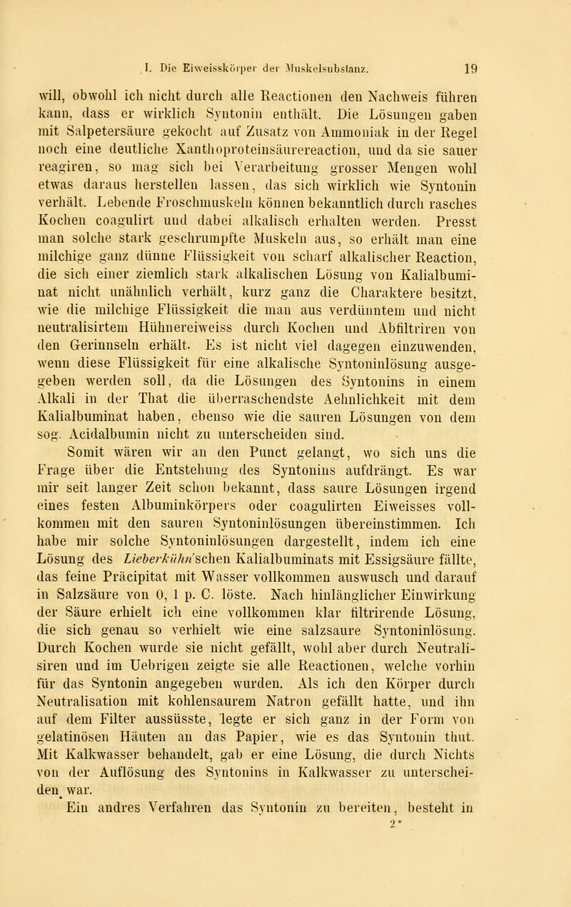 will, obwohl ich nicht durch alle Reactionen den Nachweis führen kann, dass er wirklich Syntonin enthält. Die Lösungen gaben mit Salpetersäure gekocht auf Zusatz von Ammoniak in der Regel noch eine deutliche Xanthoproteinsäurereaction, und da sie sauer reagireu, so mag sich bei ^'erarbeituug grosser Mengen wohl etwas daraus herstellen lassen, das sich wirklich wie Syntonin verhält. Lebende Froschmuskeln können bekanntlich durch rasches Kochen coagulirt und dabei alkalisch erhalten werden. Fresst man solche stark geschrumpfte Muskeln aus, so erhält man eine milchige ganz dünne Flüssigkeit von scharf alkalischer Reaction, die sich einer ziemlich stark alkalischen Lösung von Kalialbumi- uat nicht unähnlich verhält, kurz ganz die Charaktere besitzt, wie die milchige Flüssigkeit die man aus verdünntem und nicht neutralisirtem Hühnereiweiss durch Kochen und Abfiltriren von den Gerinnseln erhält. Es ist nicht viel dagegen einzuwenden, wenn diese Flüssigkeit für eine alkalische Syntoninlösung ausge- geben werden soll, da die Lösungen des Syntonins in einem Alkali in der That die überraschendste Aehnlichkeit mit dem Kalialbuminat haben, ebenso wie die sauren Lösungen von dem sog. Acidalbumin nicht zu unterscheiden sind. Somit wären wir an den Punct gelangt, wo sich uns die Frage über die Entstehung des Syntonins aufdrängt. Es war mir seit langer Zeit schon bekannt, dass saure Lösungen irgend eines festen Albuminkörpers oder coagulirten Eiweisses voll- kommen mit den sauren Syntoninlösungen übereinstimmen. Ich habe mir solche Syntoninlösungen dargestellt, indem ich eine Lösung des Lieberkühn scheu Kalialbuminats mit Essigsäure fällte, das feine Präcipitat mit Wasser vollkommen auswusch und darauf in Salzsäure von 0, 1 p. C. löste. Nach hinlänglicher Einwirkung der Säure erhielt ich eine vollkommen klar filtrirende Lösung, die sich genau so verhielt wie eine salzsaure Syntoninlösung. Durch Kochen wurde sie nicht gefällt, wohl aber durch Neutrali- siren und im üebrigeu zeigte sie alle Reactionen, welche vorhin für das Syntonin angegeben wurden. Als ich den Körper durch Neutralisation mit kohlensaurem Natron gefällt hatte, und ihn auf dem Filter aussüsste, legte er sich ganz in der Form von gelatinösen Häuten an das Papier, wie es das Syntonin thut. Mit Kalkwasser behandelt, gab er eine Lösung, die durch Nichts von der Auflösung des Syntonins in Kalkwasser zu unterschei- den^ war. Ein andres Verfahren das Svntonin zu bereiten, besteht in