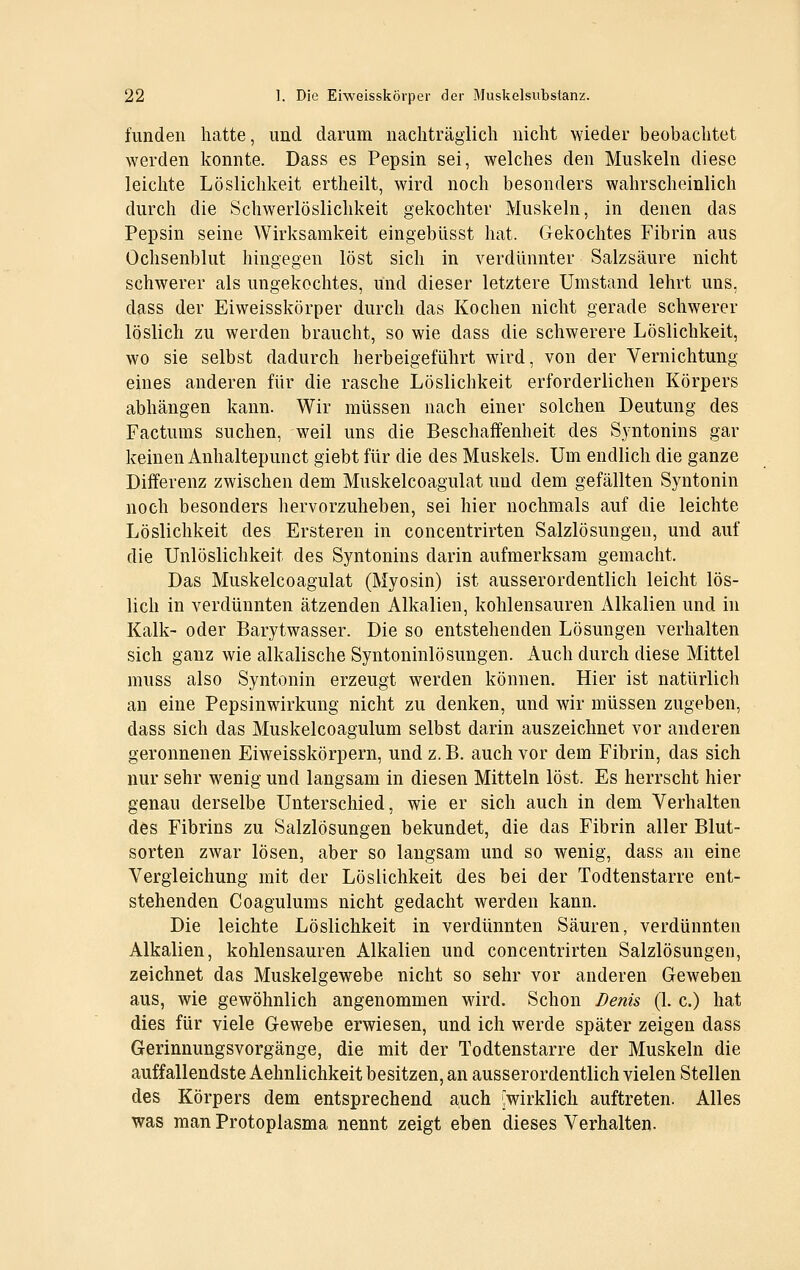 fundeii hatte, und darum nachträglich nicht wieder beobachtet werden konnte. Dass es Pepsin sei, welches den Muskeln diese leichte Löslichkeit ertheilt, wird noch besonders wahrscheinlich durch die Schwerlöslichkeit gekochter Muskeln, in denen das Pepsin seine Wirksamkeit eingebüsst hat. Gekochtes Fibrin aus Ochsenblut hingegen löst sich in verdünnter Salzsäure nicht schwerer als ungekochtes, und dieser letztere Umstand lehrt uns, dass der Eiweisskörper durch das Kochen nicht gerade schwerer löslich zu werden braucht, so wie dass die schwerere Löslichkeit, wo sie selbst dadurch herbeigeführt wird, von der Vernichtung eines anderen für die rasche Löslichkeit erforderlichen Körpers abhängen kann. Wir müssen nach einer solchen Deutung des Factums suchen, weil uns die Beschaffenheit des Syntonins gar keinen Anhaltepunct giebt für die des Muskels. Um endlich die ganze Differenz zwischen dem Muskelcoagulat und dem gefällten Syntonin noch besonders hervorzuheben, sei hier nochmals auf die leichte Löslichkeit des Ersteren in concentrirten Salzlösungen, und auf die Unlöslichkeit des Syntonins darin aufmerksam gemacht. Das Muskelcoagulat (Myosin) ist ausserordentlich leicht lös- lich in verdünnten ätzenden Alkalien, kohlensauren Alkalien und in Kalk- oder Barytwasser. Die so entstehenden Lösungen verhalten sich ganz wie alkalische Syntoninlösungen. Auch durch diese Mittel muss also Syntonin erzeugt werden können. Hier ist natürlich an eine Pepsinwirkung nicht zu denken, und wir müssen zugeben, dass sich das Muskelcoagulum selbst darin auszeichnet vor anderen geronnenen Eiweisskörpern, und z. B. auch vor dem Fibrin, das sich nur sehr wenig und langsam in diesen Mitteln löst. Es herrscht hier genau derselbe Unterschied, wie er sich auch in dem Verhalten des Fibrins zu Salzlösungen bekundet, die das Fibrin aller Blut- sorten zwar lösen, aber so langsam und so wenig, dass an eine Vergleichung mit der Löslichkeit des bei der Todtenstarre ent- stehenden Coagulums nicht gedacht werden kann. Die leichte Löslichkeit in verdünnten Säuren, verdünnten Alkalien, kohlensauren Alkalien und concentrirten Salzlösungen, zeichnet das Muskelgewebe nicht so sehr vor anderen Geweben aus, wie gewöhnlich angenommen wird. Schon Denis (1. c.) hat dies für viele Gewebe erwiesen, und ich werde später zeigen dass Gerinnungsvorgänge, die mit der Todtenstarre der Muskeln die auffallendste Aehnlichkeit besitzen, an ausserordentlich vielen Stellen des Körpers dem entsprechend auch Wirklich auftreten. Alles was man Protoplasma nennt zeigt eben dieses Verhalten.