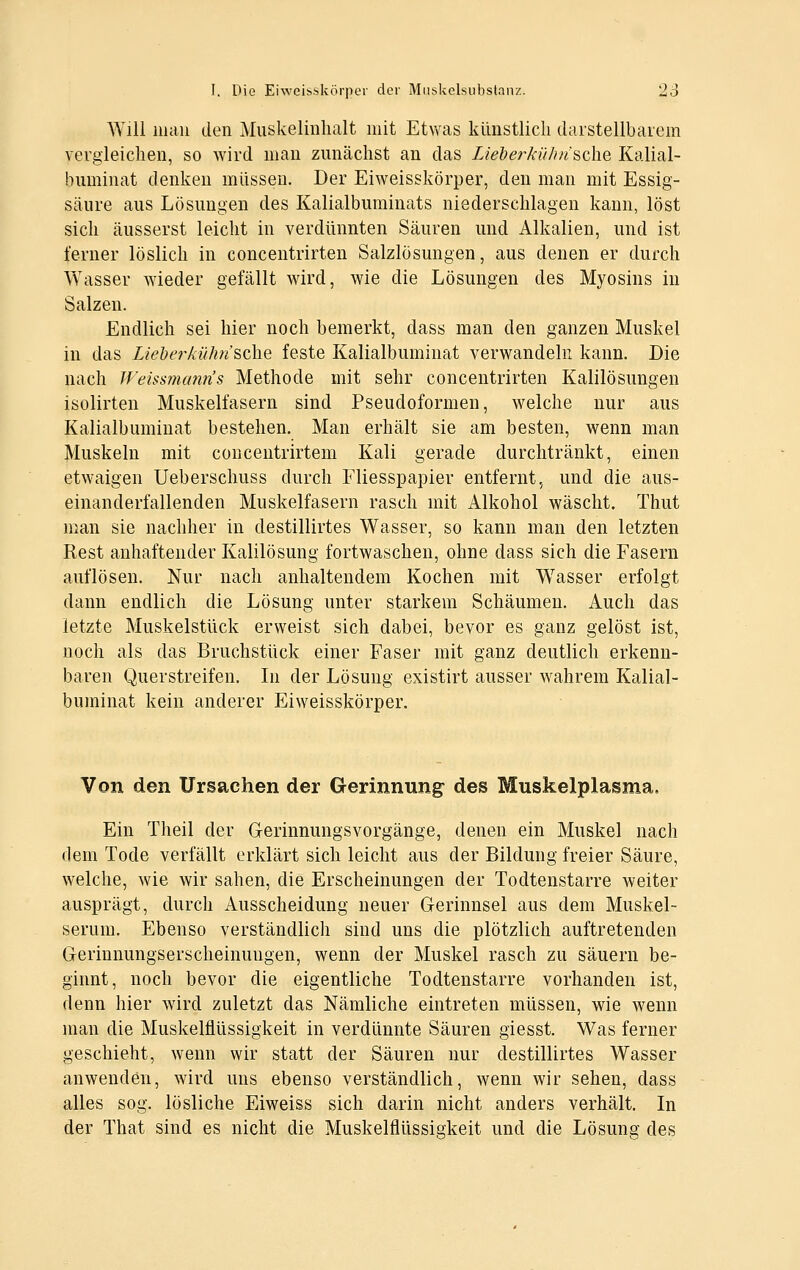 Will mau den Muskelinhalt mit Etwas künstlich daistellbaiem vergleichen, so wird mau zunächst an das Lieberkü/insche Kalial- bumiuat denken müssen. Der Eiweisskörper, den mau mit Essig- säure aus Lösungen des Kalialburainats niederschlagen kann, löst sich äusserst leicht in verdünnten Säuren und Alkalien, und ist ferner löslich in concentrirten Salzlösungen, aus denen er durch Wasser wieder gefällt wird, wie die Lösungen des Myosins in Salzen. Endlich sei hier noch bemerkt, dass man den ganzen Muskel in das Lieherkühn ^qXiq feste Kalialbuminat verwandeln kann. Die nach Weiss7nunn's Methode mit sehr concentrirten Kalilösungen isolirten Muskelfasern sind Pseudoformen, welche nur aus Kalialbuminat bestehen. Man erhält sie am besten, wenn man Muskeln mit conceutrirtem Kali gerade durchtränkt, einen etwaigen Ueberschuss durch Fliesspapier entfernt, und die aus- einanderfallenden Muskelfasern rasch mit Alkohol wäscht. Thut man sie nachher in destillirtes Wasser, so kann man den letzten Rest anhaftender Kalilösung fortwaschen, ohne dass sich die Fasern auflösen. Nur nach anhaltendem Kochen mit W^asser erfolgt dann endlich die Lösung unter starkem Schäumen. Auch das letzte Muskelstück erweist sich dabei, bevor es ganz gelöst ist, noch als das Bruchstück einer Faser mit ganz deutlich erkenn- baren Querstreifen. In der Lösung existirt ausser wahrem Kalial- buminat kein anderer Eiweisskörper. Von den Ursachen der Gerinnung' des Muskelplasma. Ein Theil der Gerinnungsvorgänge, denen ein Muskel nach dem Tode verfällt erklärt sich leicht aus der Bildung freier Säure, welche, wie wir sahen, die Erscheinungen der Todtenstarre weiter ausprägt, durch Ausscheidung neuer Gerinnsel aus dem Muskel- serum. Ebenso verständlich sind uns die plötzlich auftretenden Gerinnungserscheinungen, wenn der Muskel rasch zu säuern be- ginnt, noch bevor die eigentliche Todtenstarre vorhanden ist, denn hier wird zuletzt das Nämliche eintreten müssen, wie wenn man die Muskelflüssigkeit in verdünnte Säuren giesst. Was ferner geschieht, wenn wir statt der Säuren nur destillirtes Wasser anwenden, wird uns ebenso verständlich, wenn wir sehen, dass alles sog. lösliche Eiweiss sich darin nicht anders verhält. In der That sind es nicht die Muskelflüssigkeit und die Lösung des