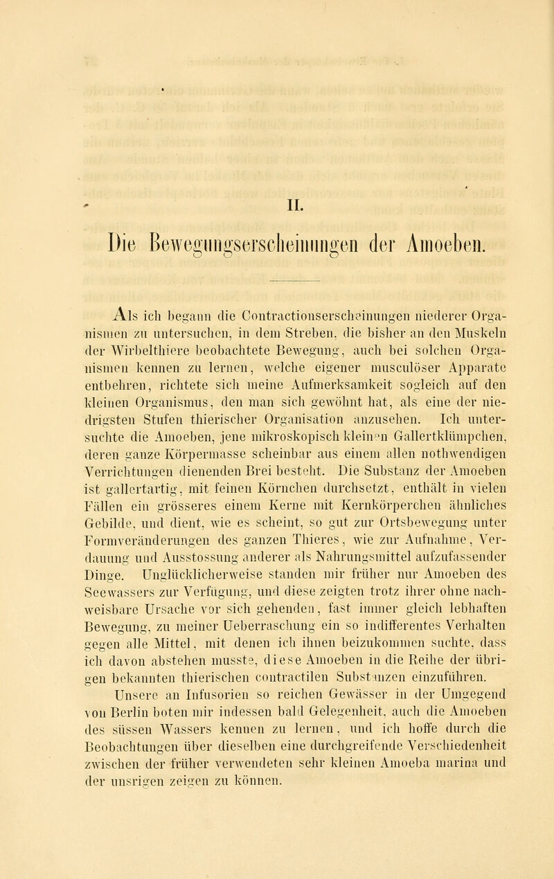 Die Bewegiingsersclieiiiiiiigeii der Amoeben. Als ich begann die Contractionserscheiiiungen niederer Orga- nismen zu untersuclien, in dem Streben, die bisher an den Muskeln der Wirbelthiere beobachtete Bev/egung, auch bei solchen Orga- nismen kennen zu lernen, welche eigener musculöser Apparate entbehren, richtete sich meine Aufmerksamkeit sogleich auf den kleinen Organismus, den man sich gewöhnt hat, als eine der nie- drigsten Stufen thierischer Organisation anzusehen. Ich unter- suchte die Amoeben, jene mikroskopisch kleine^n Gallertklümpchen, deren ganze Körpermasse scheinbar aus einem allen nothwendigen Verrichtungen dienenden Brei besteht. Die Substanz der Amoeben ist gallertartig, mit feinen Körnchen durchsetzt, enthält in vielen Fällen ein grösseres einem Kerne mit Kernkörperchen ähnliches Gebilde, und dient, wie es scheint, so gut zur Ortsbewegung unter Formveränderungen des ganzen Thieres, wie zur Aufnahme, Ver- dauung und Ausstossung anderer als Nahrungsmittel aufzufassender Dinge, Unglücklicherweise standen mir früher nur Amoeben des See Wassers zur Verfügung, und diese zeigten trotz ihrer ohne nach- weisbare Ursache vor sich gehenden, fast immer gleich lebhaften Bewegung, zu meiner Ueberraschung ein so indifferentes Verhalten gegen alle Mittel, mit denen ich ihnen beizukommen suchte, dass ich davon abstehen musste, diese Amoeben in die Reihe der übri- gen bekannten thierischen contractilen Substanzen einzuführen. Unsere an Infusorien so reichen Gewässer in der Umgegend von Berlin boten mir indessen bald Gelegenheit, auch die Amoeben des süssen Wassers kennen zu lernen, und ich hoffe durch die Beobachtungen über dieselben eine durchgreifende Verschiedenheit zwischen der früher verwendeten sehr kleinen Amoeba marina und der unsris-en zeigen zu können.