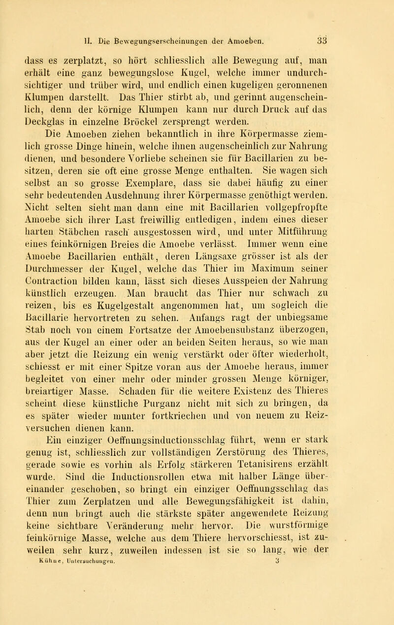 dass es zerplatzt, so hört schliesslich alle Bewegung auf, man erhält eine ganz bewegungslose Kugel, welche immer undurch- sichtiger und trüber wird, und endlich einen kugeligen geronnenen Klumpen darstellt. Das Thier stirbt ab, und gerinnt augenschein- lich, denn der körnige Klumpen kann nur durch Druck auf das Deckglas in einzelne Bröckel zersprengt werden. Die Amoeben ziehen bekanntlich in ihre Körpermasse ziem- lich grosse Dinge hinein, welche ihnen augenscheinlich zur Nahrung dienen, und besondere Vorliebe scheinen sie für Bacillarien zu be- sitzen, deren sie oft eine grosse Menge enthalten. Sie wagen sich selbst an so grosse Exemplare, dass sie dabei häufig zu einer sehr bedeutenden Ausdehnung ihrer Körpermasse genöthigt werden. Nicht selten sieht man dann eine mit Bacillarien vollgepfropfte Amoebe sich ihrer Last freiwillig entledigen, indem eines dieser harten Stäbchen rasch ausgestossen wird, und unter Mitführung eines feinkörnigen Breies die Amoebe verlässt. Immer wenn eine Amoebe Bacillarien enthält, deren Längsaxe grösser ist als der Durchmesser der Kugel, welche das Thier im Maximum seiner Contraction bilden kann, lässt sich dieses Ausspeien der Nahrung künstlich erzeugen. Man braucht das Thier nur schwach zu reizen, bis es Kugelgestalt angenommen hat, um sogleich die Bacillarie hervortreten zu sehen. Anfangs ragt der unbiegsame Stab noch von einem Fortsatze der Amoebensubstanz überzogen, aus der Kugel an einer oder an beiden Seiten heraus, so wie man aber jetzt die Reizung ein wenig verstärkt oder öfter wiederholt, schiesst er mit einer Spitze voran aus der Amoebe heraus, immer begleitet von einer mehr oder minder grossen Menge körniger, breiartiger Masse. Schaden für die weitere Existenz des Thieres scheint diese künstliche Purganz nicht mit sich zu bringen, da es später wieder munter fortkriechen und von neuem zu Reiz- versuchen dienen kann. Ein einziger Oeffnungsinductionsschlag führt, wenn er stark genug ist, schliesslich zur vollständigen Zerstörung des Thieres, gerade sowie es vorhin als Erfolg stärkeren Tetanisirens erzählt wurde. Sind die Inductionsrollen etwa mit halber Länge über- einander geschoben, so bringt ein einziger Oeffnungsschlag das Thier zum Zerplatzen und alle Bewegungsfähigkeit ist dahin, denn nun bringt auch die stärkste später angewendete Reizung keine sichtba,re Veränderung mehr hervor. Die wurstfönnige feinkörnige Masse, welche aus dem Thiere hervorschiesst, ist zu- weilen sehr kurz, zuweilen indessen ist sie so lang, wie der Kühne, Unlersuchung-en. 3