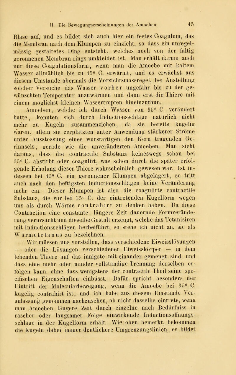 Blase auf, und es bildet sich auch hier ein festes Coagulum, das die Membran nach dem Klumpen zu einzieht, so dass ein unregel- mässig gestaltetes Ding entsteht, welches noch von der faltig geronnenen Membran rings umkleidet ist. Man erhält darum auch nur diese Coagulationsform, wenn man die Amoebe mit kaltem Wasser allmählich bis zu 45o C. erwärmt, und es erwächst aus diesem Umstände abermals die Vorsichtsmassregel, bei Anstellung solcher Versuche das Wasser vorher ungefähr bis zu der ge- wünschten Temperatur anzuwärmen und dann erst die Thiere mit einem möglichst kleinen Wassertropfen hineinzuthun. Amoeben, welche ich durch Wasser von 35^ C. verändert hatte, konnten sich durch Inductionsschläge natürlich nicht mehr zu Kugeln zusammenziehen, da sie bereits kugelig waren, allein sie zerplatzten unter Anwendung stärkerer Ströme unter Ausstossung eines wurstartigen den Kern tragenden Ge- rinnsels, gerade wie die unveränderten Amoeben. Man sieht daraus, dass die contractile Substanz keineswegs schon bei 35^^ C. abstirbt oder coagulirt, was schon durch die später erfol- gende Erholung dieser Thiere wahrscheinlich gewesen war. Ist in- dessen bei 40^ C. ein geronnener Klumpen abgelagert, so tritt auch nach den heftigsten Inductionsschlägen keine Veränderung mehr ein. Dieser Klumpen ist also die coagulirte contractile Substanz, die wir bei 35^' C. der eintretenden Kugelform wegen uns als durch Wärme contrahirt zu denken haben. Da diese Contraction eine constante, längere Zeit dauernde Formverände- rung verursacht und dieselbe Gestalt erzeugt, welche das Tetanisiren mit Inductionsschlägen herbeiführt, so stehe ich nicht an, sie als Wärmetetanus zu bezeichnen. Wir müssen uns vorstellen, dass verschiedene Eiweisslösungen — oder die Lösungen verschiedener Eiweisskörper — in dem lebenden Thiere auf das innigste mit einander gemengt sind, und dass eine mehr oder minder vollständige Trennung derselben er» folgen kann, ohne dass wenigstens der contractile Theil seine spe= cifischen Eigenschaften einbüsst. Dafür spricht besonders der Eintritt der Molecularbewegung, wenn die Amoebe bei 35» C. kugelig contrahirt ist, und ich habe aus diesem Umstände Ver- anlassung genommen nachzusehen, ob nicht dasselbe eintrete, wenn man Amoeben längere Zeit durch einzelne nach Bedürfniss in rascher oder langsamer Folge einwirkende Inductionsöffnungs- schläge in der Kugelform erhält. Wie oben bemerkt, bekommen die Kugeln dabei immer deutlichere Umgreuzungslinien, es bildet