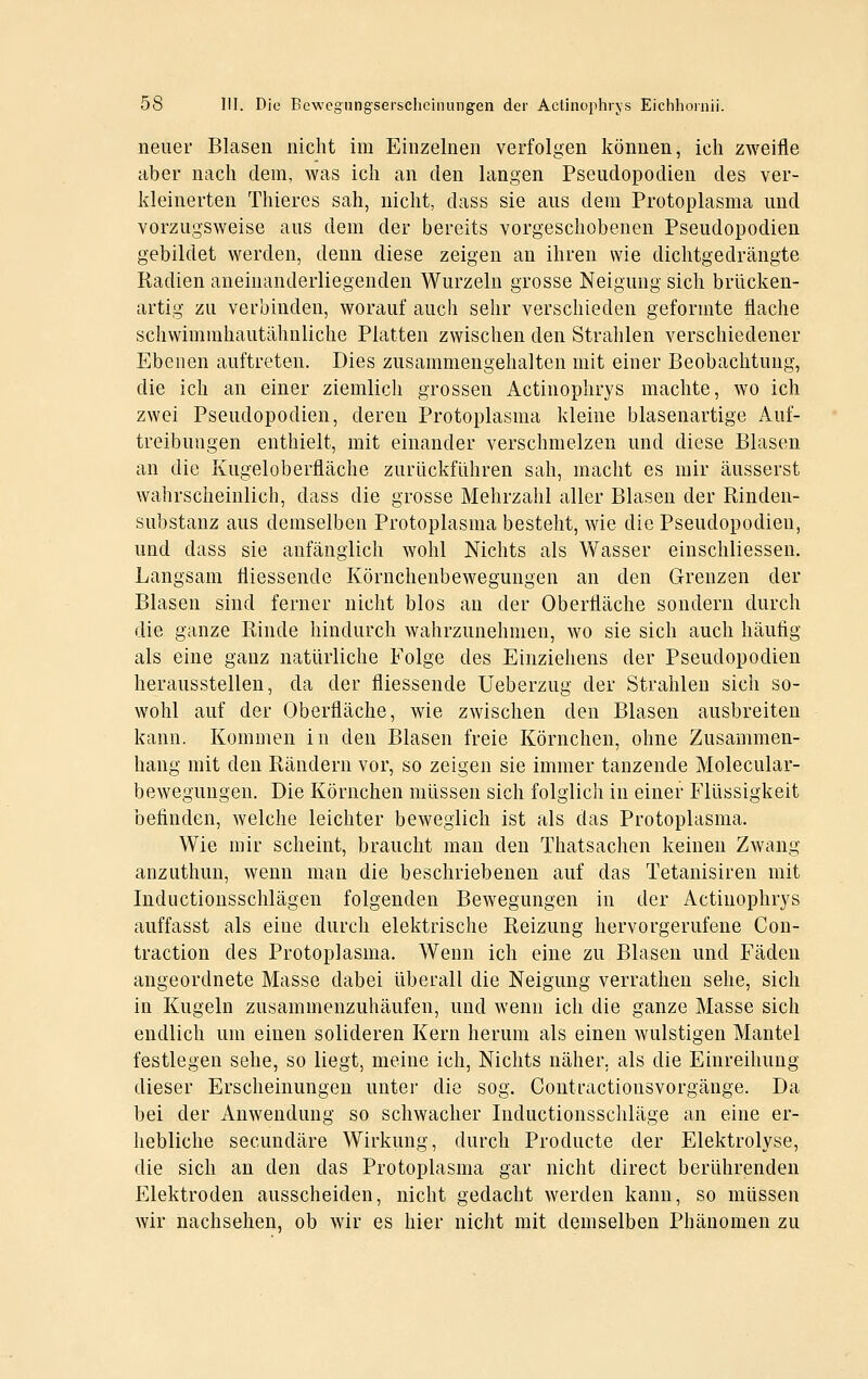 neuer Blasen nicht im Einzelnen verfolgen können, ich zweifle aber nach dem, Avas ich an den langen Pseudopodien des ver- kleinerten Thieres sah, nicht, dass sie aus dem Protoplasma und vorzugsweise aus dem der bereits vorgeschobenen Pseudopodien gebildet werden, denn diese zeigen an ihren wie dichtgedrängte Radien aneinanderliegenden Wurzeln grosse Neigung sich brücken- artig zu verbinden, worauf auch sehr verschieden geformte flache schwimrahautähnliche Platten zwischen den Strahlen verschiedener Ebenen auftreten. Dies zusammengehalten mit einer Beobachtung, die ich au einer ziemlich grossen Actinoplirys machte, wo ich zwei Pseudopodien, deren Protoplasma kleine blasenartige Auf- treibuiigen enthielt, mit einander verschmelzen und diese Blasen an die Kugeloberfläche zurückführen sah, macht es mir äusserst wahrscheinlich, dass die grosse Mehrzahl aller Blasen der Rinden- substanz aus demselben Protoplasma besteht, wie die Pseudopodien, und dass sie anfänglich wohl Nichts als Wasser einschliessen. Langsam fliessende Körnchenbewegungen an den Grenzen der Blasen sind ferner nicht blos an der Oberfläche sondern durch die ganze Rinde hindurch wahrzunehmen, wo sie sich auch häufig als eine ganz natürliche Folge des Einziehens der Pseudopodien herausstellen, da der fliessende Ueberzug der Strahlen sich so- wohl auf der Oberfläche, wie zwischen den Blasen ausbreiten kann. Kommen in den Blasen freie Körnchen, ohne Zusammen- hang mit den Rändern vor, so zeigen sie immer tanzende Molecular- bewegungen. Die Körnchen müssen sich folglich in einer Flüssigkeit befinden, welche leichter beweglich ist als das Protoplasma. Wie mir scheint, braucht man den Thatsachen keinen Zwang anzuthun, wenn man die beschriebenen auf das Tetanisiren mit Inductionsschlägen folgenden Bewegungen in der Actinophrys auffasst als eine durch elektrische Reizung hervorgerufene Con- traction des Protoplasma. Wenn ich eine zu Blasen und Fäden angeordnete Masse dabei überall die Neigung verrathen sehe, sich in Kugeln zusammenzuhäufen, und wenn ich die ganze Masse sich endlich um einen solideren Kern herum als einen wulstigen Mantel festlegen sehe, so liegt, meine ich. Nichts näher, als die Einreihung dieser Erscheinungen unter die sog. Contractionsvorgänge. Da bei der Anwendung so schwacher Inductionsscliläge an eine er- hebliche secundäre Wirkung, durch Producte der Elektrolyse, die sich an den das Protoplasma gar nicht direct berührenden Elektroden ausscheiden, nicht gedacht werden kann, so müssen wir nachsehen, ob wir es hier nicht mit demselben Phänomen zu