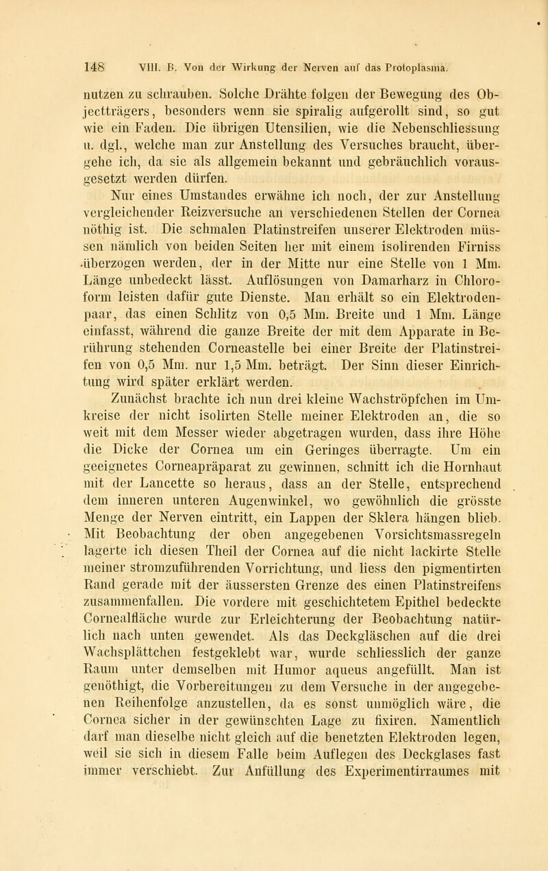 nutzen zu schrauben. Solche Drähte folgen der Bewegung des Ob- jectträgers, besonders wenn sie spiralig aufgerollt sind, so gut wie ein Faden. Die übrigen Utensilien, wie die Nebenschliessung u. dgl., welche man zur Anstellung des Versuches braucht, über- gehe i£h, da sie als allgemein bekannt und gebräuchlich voraus- gesetzt werden dürfen. Nur eines Umstandes erwähne ich noch, der zur Anstellung vergleichender Reizversuche an verschiedenen Stellen der Cornea nöthig ist. Die schmalen Platinstreifen unserer Elektroden müs- sen nämlich von beiden Seiten her mit einem isolirenden Firniss •überzogen werden, der in der Mitte nur eine Stelle von 1 Mm. Länge unbedeckt lässt. Auflösungen von Damarharz in Chloro- form leisten dafür gute Dienste. Man erhält so ein Elektroden- paar, das einen Schlitz von 0,5 Mm. Breite und 1 Mm. Länge einfasst, während die ganze Breite der mit dem Apparate in Be- rührung stehenden Corneastelle bei einer Breite der Platinstrei- fen von 0,5 Mm. nur 1,5 Mm. beträgt. Der Sinn dieser Einrich- tung wird später erklärt werden. Zunächst brachte ich nun drei kleine Wachströpfchen im Um- kreise der nicht isolirten Stelle meiner Elektroden an, die so weit mit dem Messer wieder abgetragen wurden, dass ihre Höhe die Dicke der Cornea um ein Geringes überragte. Um ein geeignetes Corneapräparat zu gewinnen, schnitt ich die Hornhaut mit der Lancette so heraus, dass an der Stelle, entsprechend dem inneren unteren Augenwinkel, wo gewöhnlich die grösste Menge der Nerven eintritt, ein Lappen der Sklera hängen blieb. Mit Beobachtung der oben angegebenen Vorsichtsmassregeln lagerte ich diesen Theil der Cornea auf die nicht lackirte Stelle meiner stromzuführenden Vorrichtung, und liess den pigmentirten Rand gerade mit der äussersten Grenze des einen Platinstreifens zusammenfallen. Die vordere mit geschichtetem Epithel bedeckte Cornealfläche wurde zur Erleichterung der Beobachtung natür- lich nach unten gewendet. Als das Deckgläschen auf die drei Wachsplättchen festgeklebt war, wurde schliesslich der ganze Raum unter demselben mit Humor aqueus angefüllt. Man ist genöthigt, die Vorbereitungen zu dem Versuche in der angegebe- nen Reihenfolge anzustellen, da es sonst unmöglich wäre, die Cornea sicher in der gewünschten Lage zu fixiren. Namentlich darf man dieselbe nicht gleich auf die benetzten Elektroden legen, weil sie sich in diesem Falle beim Auflegen des Deckglases fast immer verschiebt. Zur Anfüllung des Experimentirraumes mit