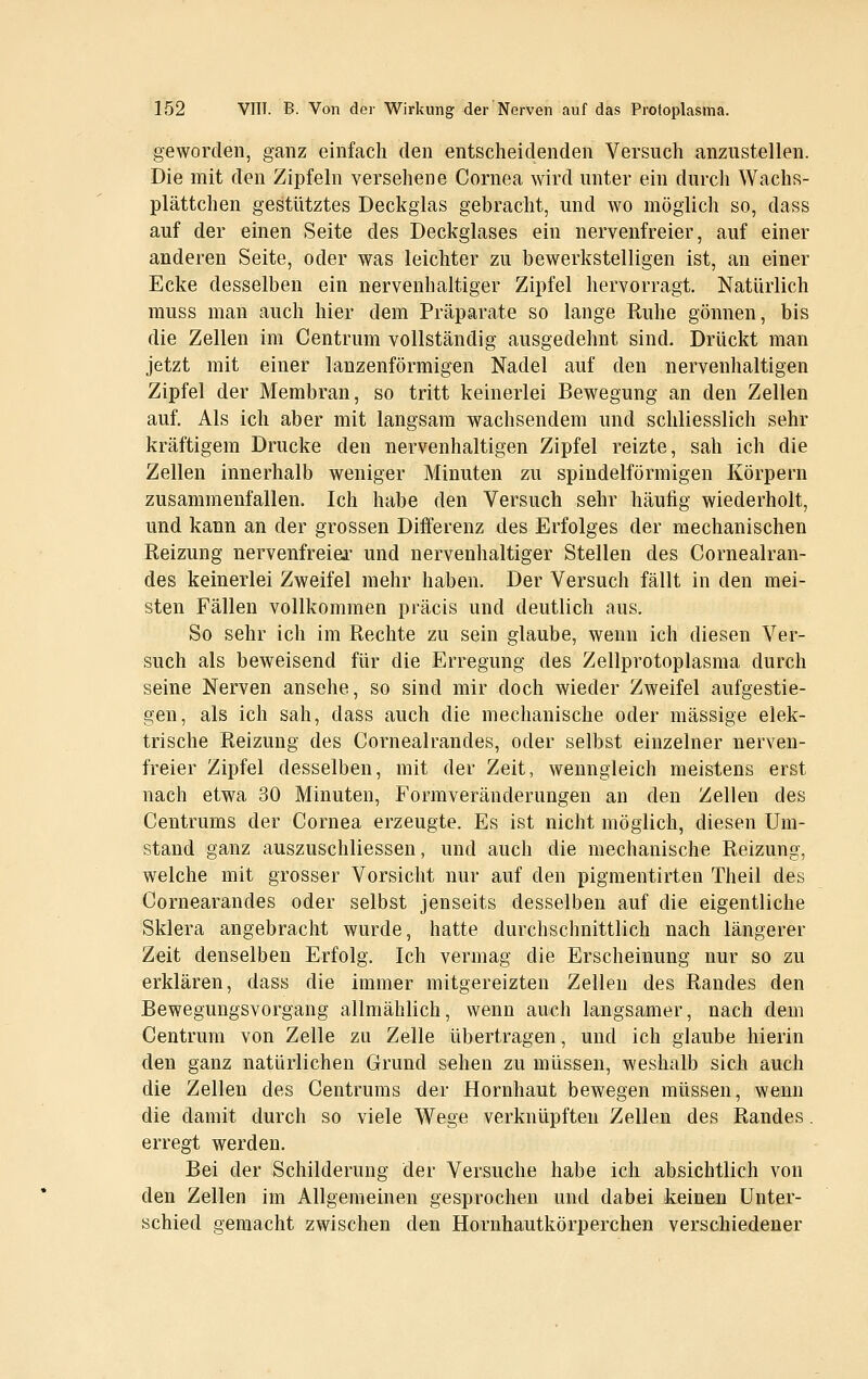 geworden, ganz einfach den entscheidenden Versuch anzustellen. Die mit den Zipfeln versehene Cornea wird unter ein durch Wachs- plättchen gestütztes Deckglas gebracht, und wo möglich so, dass auf der einen Seite des Deckglases ein nervenfreier, auf einer anderen Seite, oder was leichter zu bewerkstelligen ist, an einer Ecke desselben ein nervenhaltiger Zipfel hervorragt. Natürlich muss man auch hier dem Prcäparate so lange Ruhe gönnen, bis die Zellen im Centrum vollständig ausgedehnt sind. Drückt man jetzt mit einer lanzenförmigen Nadel auf den nervenhaltigen Zipfel der Membran, so tritt keinerlei Bewegung an den Zellen auf. Als ich aber mit langsam wachsendem und schliesslich sehr kräftigem Drucke den nervenhaltigen Zipfel reizte, sah ich die Zellen innerhalb weniger Minuten zu spindelförmigen Körpern zusammenfallen. Ich habe den Versuch sehr häufig wiederholt, und kann an der grossen Differenz des Erfolges der mechanischen Reizung nervenfreiei- und nervenhaltiger Stellen des Cornealran- des keinerlei Zweifel mehr haben. Der Versuch fällt in den mei- sten Fällen vollkommen präcis und deutlich aus. So sehr ich im Rechte zu sein glaube, wenn ich diesen Ver- such als beweisend für die Erregung des Zellprotoplasma durch seine Nerven ansehe, so sind mir doch wieder Zweifel aufgestie- gen, als ich sah, dass auch die mechanische oder massige elek- trische Reizung des Cornealrandes, oder selbst einzelner nerven- freier Zipfel desselben, mit der Zeit, wenngleich meistens erst nach etwa 30 Minuten, Formveränderungen an den Zellen des Centrums der Cornea erzeugte. Es ist nicht möglich, diesen Um- stand ganz auszuschliessen, und auch die mechanische Reizung, welche mit grosser Vorsicht nur auf den pigmentirten Theil des Cornearandes oder selbst jenseits desselben auf die eigentliche Sklera angebracht wurde, hatte durchschnittlich nach längerer Zeit denselben Erfolg. Ich vermag die Erscheinung nur so zu erklären, dass die immer mitgereizten Zellen des Randes den Beweguugsvorgang allmählich, wenn auch langsamer, nach dem Centrum von Zelle zu Zelle übertragen, und ich glaube hierin den ganz natürlichen Grund sehen zu müssen, weshalb sich auch die Zellen des Centrums der Hornhaut bewegen müssen, wenn die damit durch so viele Wege verknüpften Zellen des Randes. erregt werden. Bei der Schilderung der Versuche habe icJi absichtlich von den Zellen im Allgemeinen gesprochen und dabei keinen Unter- schied gemacht zwischen den Hornhautkörperchen verschiedener