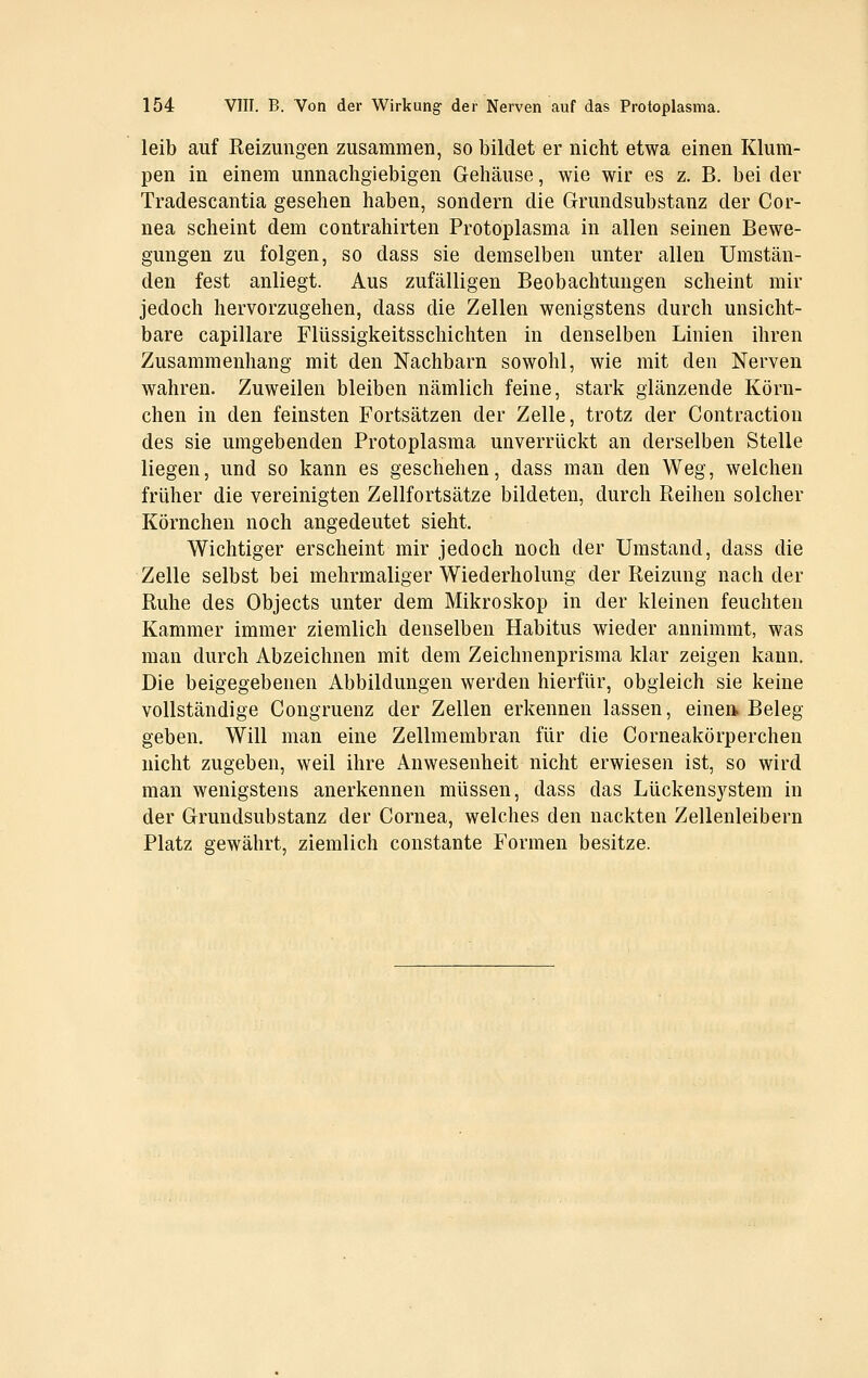 leib auf Reizungen zusammen, so bildet er nicht etwa einen Klum- pen in einem unnachgiebigen Gehäuse, wie wir es z. B. bei der Tradescantia gesehen haben, sondern die Grundsubstanz der Cor- nea scheint dem contrahirten Protoplasma in allen seinen Bewe- gungen zu folgen, so dass sie demselben unter allen Umstän- den fest anliegt. Aus zufälligen Beobachtungen scheint mir jedoch hervorzugehen, dass die Zellen wenigstens durch unsicht- bare capillare Flüssiglieitsschichten in denselben Linien ihren Zusammenhang mit den Nachbarn sowohl, wie mit den Nerven wahren. Zuweilen bleiben nämlich feine, stark glänzende Körn- chen in den feinsten Fortsätzen der Zelle, trotz der Contraction des sie umgebenden Protoplasma unverrückt an derselben Stelle liegen, und so kann es geschehen, dass man den Weg, welchen früher die vereinigten Zellfortsätze bildeten, durch Reihen solcher Körnchen noch angedeutet sieht. Wichtiger erscheint mir jedoch noch der Umstand, dass die Zelle selbst bei mehrmaliger Wiederholung der Reizung nach der Ruhe des Objects unter dem Mikroskop in der kleinen feuchten Kammer immer ziemlich denselben Habitus wieder annimmt, was man durch Abzeichnen mit dem Zeichnenprisma klar zeigen kann. Die beigegebenen Abbildungen werden hierfür, obgleich sie keine vollständige Congruenz der Zellen erkennen lassen, einen. Beleg geben. Will man eine Zellmembran für die Corneakörperchen nicht zugeben, weil ihre Anwesenheit nicht erwiesen ist, so wird man wenigstens anerkennen müssen, dass das Lückensystem in der Grundsubstanz der Cornea, welches den nackten Zellenleibern Platz gewährt, ziemlich constante Formen besitze.